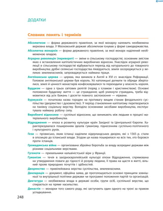 ДОДАТКИ
Словник понять і термінів
Абсолютизм  — форма державного правління, за якої монарху належить необмежена
верховна влада. У Московській державі абсолютизм існував у формі самодержавства.
Абсолютна монархія — форма державного правління, за якої монарх наділений необ-
меженою владою.
Аграрна революція (переворот) — зміни в сільському господарстві, основним змістом
яких є встановлення капіталістичних виробничих відносин. Унаслідок аграрної рево-
люції в сільському господарстві відбувається перехід від натурального до товарного
виробництва; дрібні селянські господарства ліквідуються, земля зосереджується у ве-
ликих землевласників; запроваджується наймана праця.
Англіканська церква — церква, яка виникла в Англії в XVI ст. внаслідок Реформації.
Головою англіканської церкви був король. Усі католицькі догмати та обряди зберіга-
лися, землі й цінності монастирів конфісковувалися та переходили у власність короля.
Буддизм  — одна з трьох світових релігій (поряд з ісламом і християнством). Основ­ні
положення буддизму: життя — це страждання; щоб уникнути страждань, треба від-
мовитися від усіх бажань і досягти повного заспокоєння — нірвани.
Буржуазія  — початкова назва городян на противагу вищим станам феодального сус-
пільства (дворянство і духовенство). У період становлення капіталізму перетворилася
на панівну соціальну верству. Володіла основними засобами виробництва, експлуа-
тувала найману робочу силу.
Виробничі відносини — суспільні відносини, що виникають між людьми в процесі ма-
теріального виробництва.
Відродження  — епоха в розвитку культури країн Західної та Центральної Європи. Ха-
рактеризувалася поширенням ідеалів гуманізму, піднесенням суспільно-політичного
і культурного рухів.
Гези  — прізвисько, яким іспанці наділили нідерландських дворян, які з 1565 р. стали
в опозицію до іспанської влади. Згодом ця назва поширилася на всіх тих, хто боровся
проти іспанців.
Громадянська війна — організована збройна боротьба за владу всередині держави між
різними соціальними верствами.
Гугеноти  — прихильники кальвіністської віри у Франції.
Гуманізм  — течія в західноєвропейській культурі епохи Відродження, спрямована
на утвердження поваги до гідності й розуму людини, її права на щастя в житті, віль-
ний прояв природних почуттів і здібностей.
Дворянство  — привілейована верства суспільства, землевласники.
Декларація — документ, офіційна заява, де проголошуються основні принципи зовніш-
ньої та внутрішньої політики держави чи програмні положення партій та організацій.
Диктатура  — необмежена влада в державі особи, групи осіб, суспільної верстви, що
спирається на пряме насильство.
Династія — монархи того самого роду, які заступають один одного на троні за правом
успадкування.
248
 