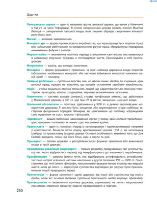Лютеранська церква — один із напрямів протестантської церкви, що виник у Німеччині
в XVI ст. за часів Реформації. В основі лютеранської церкви лежить вчення Мартіна
Лютера — заперечення папської влади, ікон, пишних обрядів, скорочення кількості
релігійних свят.
Магнат  — великий землевласник.
Мануфактура — форма промислового виробництва, що характеризується поділом праці
між найманими робітниками та використанням ручної праці. Мануфактура передувала
виникненню фабрик і заводів.
Меркантилізм — економічна політика періоду становлення капіталізму, яка виявлялася
в активному втручанні держави в господарське життя. Приховувала в собі протек-
ціонізм.
Метрополія  — країна, що володіє колоніями.
Монархія  — форма державного правління, за якої найвища державна влада пов­ністю
(абсолютна, необмежена монархія) або частково (обмежена монархія) належить од-
ній особі — монарху.
Наймані робітники — суспільна верства, яка, не маючи інших засобів до існування, крім
власної праці, працює на власника, що володіє основними засобами виробництва.
Нація — стійка соціально-етнічна спільність людей, що характеризується спільною тери-
торією, культурою, мовою, традиціями, міцними економічними зв’язками.
Опричнина  — система заходів (репресії, страти, конфіскація земель), що здійснював
у Московській державі в XVI ст. цар Іван IV із метою зміцнення царської влади.
Освічений абсолютизм — політика, здійснювана у XVIII ст. в деяких європейських мо-
нархічних державах. Її змістом було знищення або перетворення згори найбільш за-
старілих феодальних порядків. Монархи, які здійснювали цю політику, зображували
своє правління як союз королів і філософів.
Парламент — вищий виборний законодавчий орган, у якому здійснюється представни-
цтво основних політично активних груп населення країни.
Православ’я  — один із головних (поряд із католицизмом і протестантизмом) напрямів
у християнстві. Виникло після поділу християнської церкви 1054 р. на католицьку
(західну) та православну (східну) церкви. Основні особливості: визнання того, що Дух
Святий виходить тільки від Бога Отця, віра в пекло та рай.
Президент  — голова держави з республіканською формою правління або виконавчої
влади в такій державі.
Промислова революція (переворот) — процес розвитку продуктивних сил су­спільства,
під час якого відбувається перехід від мануфактурного до машинного виробництва.
Просвітництво  — широка ідейна течія, яка відображала антифеодальні, антиабсолю-
тистські настрої освіченої частини населення у другій половині XVII — XVIII ст. Пред-
ставники цієї течії (вчені, філософи, письменники) вважали метою суспільства людське
щастя, шлях до якого — переустрій суспільства відповідно до розуму; були прихиль-
никами теорії природного права.
Протекторат  — форма залежності однієї держави від іншої або суспільства від якоїсь
особи, коли всі основні питання суспільно-політичного життя вирішує протектор.
Протекціонізм  — економічна політика держави, спрямована на захист національної
економіки; сприяння розвитку власної промисловості й торгівлі.
250
Додатки
 