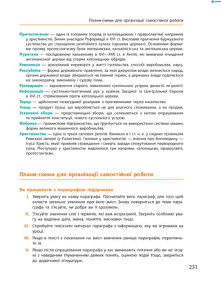 Протестантизм  — один із головних (поряд із католицизмом і православ’ям) напрямків
у християнстві. Виник унаслідок Реформації в XVI ст. Висловив прагнення буржуазного
суспільства до спрощення релігійного культу («дешева церква»). Основними форма-
ми прояву протестантизму були лютеранська, кальвіністська та англіканська церкви.
Пуритани  — послідовники кальвінізму в XVI—XVII ст. в Англії, які вимагали очищення
англіканської церкви від старих католицьких обрядів.
Революція  — докорінний переворот у житті суспільства, способі виробництва, науці.
Республіка — форма державного правління, за якої джерелом влади визнається народ,
органи державної влади обираються на певний термін, а державна влада поділяється
на законодавчу, виконавчу і судову гілки.
Реставрація — відновлення старого, поваленого суспільного устрою, династії чи релігії.
Реформація  — суспільно-політичний рух у країнах Західної та Центральної Європи
в XVI ст., спрямований проти католицької церкви.
Терор  — здійснення позасудової розправи з противниками через насильство.
Товар  — продукт праці, що виробляється не для власного споживання, а на продаж.
Установчі збори — представницькі збори, що скликаються з метою опрацювання
та прийняття конституції, нового суспільного устрою.
Фабрика — промислове підприємство, що ґрунтується на використанні системи машин;
форма великого машинного виробництва.
Християнство — одна із трьох світових релігій. Виникло в І ст. н. е. у східних провінціях
Римської імперії (у Палестині). Головне у християнстві — вчення про боголюдину —
Ісуса Христа, який прийняв страждання і смерть заради спокутування первородного
гріха. Поступово у християнстві виділилося три напрями: католицизм, православ’я,
протестантизм.
Плани-схеми для організації самостійної роботи
Як працювати з параграфом підручника
	I.	Зверніть увагу на назву параграфа. Прочитайте весь параграф, для того щоб
скласти загальне уявлення про його зміст. Знову поверніться до теми пара-
графа та з’ясуйте, чи добре ви її зрозуміли.
	II.	З’ясуйте значення слів і термінів, які вам незрозумілі. Зверніть особливу ува-
гу на виділені дати, імена, поняття, висновки тощо.
	III.	Спробуйте пов’язати матеріал параграфа з інформацією, яку ви отримали на
уроці.
	IV.	Якщо в тексті є посилання на зміст вивчених раніше параграфів, переглянь-
те їх.
	V.	Якщо після опрацювання параграфа у вас виникають питання або ви не згод-
ні з наведеним тлумаченням деяких понять, оцінкою подій тощо, зверніться
до додаткової літератури.
251
Плани-схеми для організації самостійної роботи
 