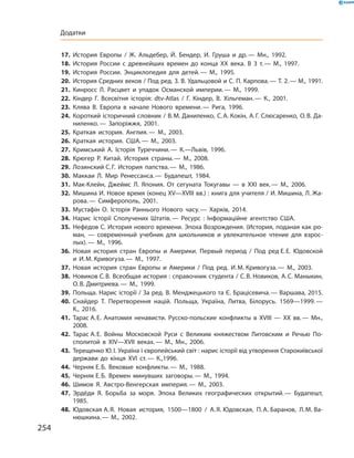 17.	 История Европы / Ж. Альдебер, Й. Бендер, И. Груша и др. — Мн., 1992.
18.	 История России с древнейших времен до конца ХХ века. В 3 т. — М., 1997.
19.	 История России. Энциклопедия для детей. — М., 1995.
20.	 История Средних веков / Под ред. З. В. Удальцовой и С. П. Карпова. — Т. 2. — М., 1991.
21.	 Кинросс Л. Расцвет и упадок Османской империи. — М., 1999.
22.	 Кіндер Г. Всесвітня історія: dtv-Atlas / Г. Кіндер, В. Хільгеман. — К., 2001.
23.	 Клява В. Европа в начале Нового времени. — Рига, 1996.
24.	 Короткий історичний словник / В. М. Даниленко, С. А. Кокін, А. Г. Слюсаренко, О. В. Да-
ниленко. — Запоріжжя, 2001.
25.	 Краткая история. Англия. — М., 2003.
26.	 Краткая история. США. — М., 2003.
27.	 Кримський А. Історія Туреччини. — К.—Львів, 1996.
28.	 Крюгер Р. Китай. История страны. — М., 2008.
29.	 Лозинский С. Г. История папства. — М., 1986.
30.	 Маккаи Л. Мир Ренессанса. — Будапешт, 1984.
31.	 Мак-Клейн, Джеймс Л. Япония. От сегуната Токугавы — в ХХІ век. — М., 2006.
32.	 Мишина И. Новое время (конец ХV—ХVІІІ вв.) : книга для учителя / И. Мишина, Л. Жа-
рова. — Симферополь, 2001.
33.	 Мустафін О. Історія Раннього Нового часу. — Харків, 2014.
34.	 Нарис історії Сполучених Штатів. — Ресурс : Інформаційне агентство США.
35.	 Нефедов С. История нового времени. Эпоха Возрождения. (История, поданая как ро-
ман, — современный учебник для школьников и увлекательное чтение для взрос-
лых). — М., 1996.
36.	 Новая история стран Европы и Америки. Первый период / Под ред Е. Е. Юдовской
и И. М. Кривогуза. — М., 1997.
37.	 Новая история стран Европы и Америки / Под ред. И. М. Кривогуза. — М., 2003.
38.	 Новиков С. В. Всеобщая история : справочник студента / С. В. Новиков, А. С. Маныкин,
О. В. Дмитриева. — М., 1999.
39.	 Польща. Нарис історії / За ред. В. Менджецького та Є. Брацісевича. — Варшава, 2015.
40.	 Снайдер Т. Перетворення націй. Польща, Україна, Литва, Білорусь. 1569—1999. —
К., 2016.
41.	 Тарас А. Е. Анатомия ненависти. Русско-польские конфликты в ХVІІІ — ХХ вв. — Мн.,
2008.
42.	 Тарас А. Е. Войны Московской Руси с Великим княжеством Литовским и Речью По-
сполитой в ХІV—ХVІІ веках. — М., Мн., 2006.
43.	 Терещенко Ю. І. Україна і європейський світ : нарис історії від утворення Старокиївської
держави до кінця ХVІ ст. — К.,1996.
44.	 Черняк Е. Б. Вековые конфликты. — М., 1988.
45.	 Черняк Е. Б. Времен минувших заговоры. — М., 1994.
46.	 Шимов Я. Австро-Венгерская империя. — М., 2003.
47.	 Эрдёди Я. Борьба за моря. Эпоха Великих географических открытий. — Будапешт,
1985.
48.	 Юдовская А. Я. Новая история, 1500—1800 / А. Я. Юдовская, П. А. Баранов, Л. М. Ва-
нюшкина. — М., 2002.
254
Додатки
 