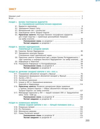ЗМІСТ
Шановні учні! . . . . . . . . . . . . . . . . . . . . . . . . . . . . . . . . . . . . . . . . . . . . . . . . . . . . . . . . . . . . . . . . . . . . . . . . . . . .  3
Вступ . . . . . . . . . . . . . . . . . . . . . . . . . . . . . . . . . . . . . . . . . . . . . . . . . . . . . . . . . . . . . . . . . . . . . . . . . . . . . . . . . . . . .  5
РОЗДІЛ I.	 ВЕЛИКІ ГЕОГРАФІЧНІ ВІДКРИТТЯ
ТА ­СТАНОВЛЕННЯ КАПІТАЛІСТИЧНИХ ВІДНОСИН
	 § 1.	 Відкриття європейців . . . . . . . . . . . . . . . . . . . . . . . . . . . . . . . . . . . . . . . . . . . . . . . . . . . . . . .  8
	 § 2.	 Завоювання Нового Світу  . . . . . . . . . . . . . . . . . . . . . . . . . . . . . . . . . . . . . . . . . . . . . . . . . . . 16
	 § 3.	 Матеріальний світ і суспільство . . . . . . . . . . . . . . . . . . . . . . . . . . . . . . . . . . . . . . . . . . . . . 23
	 § 4.	 Повсякденне життя Західної Європи . . . . . . . . . . . . . . . . . . . . . . . . . . . . . . . . . . . . . . . . 30
	 § 5.	 Практичне заняття «Наслідки Великих географічних відкриттів
для історії людства» / «Цивілізації доколумбової Америки»
(на вибір вчителя) . . . . . . . . . . . . . . . . . . . . . . . . . . . . . . . . . . . . . . . . . . . . . . . . . . . . . . . . . . . 38
Узагальнення знань за розділом I  . . . . . . . . . . . . . . . . . . . . . . . . . . . . . . . . . . 38
Тестові завдання за розділом I  . . . . . . . . . . . . . . . . . . . . . . . . . . . . . . . . . . . . . 39
РОЗДІЛ II.	 ВИСОКЕ ВІДРОДЖЕННЯ.
РЕФОРМАЦІЯ В ЗАХІДНІЙ ЄВРОПІ
	 § 6.	 Гуманізм. Високе Відродження . . . . . . . . . . . . . . . . . . . . . . . . . . . . . . . . . . . . . . . . . . . . . . 40
	 § 7.	 Зародження культури бароко.
Становлення нової європейської науки . . . . . . . . . . . . . . . . . . . . . . . . . . . . . . . . . . . . . 49
	 § 8.	 Практичне заняття «Гуманістичні ідеї у творах Еразма Роттердамського» /
«Ідеї гуманізму в шедеврах Високого Відродження» (на вибір вчителя) . . . 58
	 § 9.	 Реформація в Німеччині . . . . . . . . . . . . . . . . . . . . . . . . . . . . . . . . . . . . . . . . . . . . . . . . . . . . . 59
	 § 10.	 Поширення Реформації та Контрреформація . . . . . . . . . . . . . . . . . . . . . . . . . . . . . . . 68
Узагальнення знань за розділом II  . . . . . . . . . . . . . . . . . . . . . . . . . . . . . . . . . 74
Тестові завдання за розділом II  . . . . . . . . . . . . . . . . . . . . . . . . . . . . . . . . . . . . . 74
РОЗДІЛ III.	ДЕРЖАВИ ЗАХІДНОЇ ЄВРОПИ У XVI—XVII  ст.
	 § 11.	 Становлення абсолютної монархії у Франції . . . . . . . . . . . . . . . . . . . . . . . . . . . . . . . . 76
	 § 12.	 Завершення формування абсолютної монархії у Франції . . . . . . . . . . . . . . . . . . . 86
	 § 13.	 Англія у XVI ст. . . . . . . . . . . . . . . . . . . . . . . . . . . . . . . . . . . . . . . . . . . . . . . . . . . . . . . . . . . . . . . . 92
	 § 14.	 Англійська революція . . . . . . . . . . . . . . . . . . . . . . . . . . . . . . . . . . . . . . . . . . . . . . . . . . . . . . 104
	 § 15.	 Іспанія в XVІ ст. Національно-визвольна
боротьба в Нідерландах . . . . . . . . . . . . . . . . . . . . . . . . . . . . . . . . . . . . . . . . . . . . . . . . . . . . 114
	 § 16.	 Практичне заняття «Розвиток монархічних форм правління
у країнах Західної Європи» / «Образ абсолютного монарха країн
Західної Європи» (на вибір вчителя) . . . . . . . . . . . . . . . . . . . . . . . . . . . . . . . . . . . . . . . 127
	 § 17.	 Міжнародні відносини у XVI — першій половині XVII ст. Тридцятилітня
війна 1618—1648 рр. . . . . . . . . . . . . . . . . . . . . . . . . . . . . . . . . . . . . . . . . . . . . . . . . . . . . . . . 128
Узагальнення знань за розділом III  . . . . . . . . . . . . . . . . . . . . . . . . . . . . . . . . 136
Тестові завдання за розділом III . . . . . . . . . . . . . . . . . . . . . . . . . . . . . . . . . . . . 137
РОЗДІЛ IV.	ОСМАНСЬКА ІМПЕРІЯ.
КРАЇНИ СХІДНОЇ ЄВРОПИ У XVІ — ПЕРШІЙ ПОЛОВИНІ XVIII ст.
	 § 18.	 Османська імперія . . . . . . . . . . . . . . . . . . . . . . . . . . . . . . . . . . . . . . . . . . . . . . . . . . . . . . . . . . 138
	 § 19.	 Річ Посполита . . . . . . . . . . . . . . . . . . . . . . . . . . . . . . . . . . . . . . . . . . . . . . . . . . . . . . . . . . . . . . . 145
	 § 20.	 Московська держава  . . . . . . . . . . . . . . . . . . . . . . . . . . . . . . . . . . . . . . . . . . . . . . . . . . . . . . . 155
	 § 21.	 Поява Російської імперії . . . . . . . . . . . . . . . . . . . . . . . . . . . . . . . . . . . . . . . . . . . . . . . . . . . . 167
Узагальнення знань за розділом IV  . . . . . . . . . . . . . . . . . . . . . . . . . . . . . . . . 176
Тестові завдання за розділом IV  . . . . . . . . . . . . . . . . . . . . . . . . . . . . . . . . . . . 177
255
 