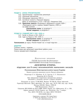РОЗДІЛ V.	 ЕПОХА ПРОСВІТНИЦТВА
	 § 22.	 Просвітництво і промислова революція . . . . . . . . . . . . . . . . . . . . . . . . . . . . . . . . . . . 178
	 § 23.	 Освічений абсолютизм . . . . . . . . . . . . . . . . . . . . . . . . . . . . . . . . . . . . . . . . . . . . . . . . . . . . . . 192
	 § 24.	 Міжнародні відносини XVIII ст. . . . . . . . . . . . . . . . . . . . . . . . . . . . . . . . . . . . . . . . . . . . . . 202
	 § 25.	 Англійські колонії в Північній Америці.
Війна за незалежність (1775—1783 рр.). Утворення США . . . . . . . . . . . . . . . . . 210
	 § 26.	 Практичне заняття «Особливості державного устрою США» /
«Повсякденне життя в країнах Західної Європи у XVIII ст.»
(на вибір вчителя) . . . . . . . . . . . . . . . . . . . . . . . . . . . . . . . . . . . . . . . . . . . . . . . . . . . . . . . . . . . . . . . . . 223
Узагальнення знань за розділом V . . . . . . . . . . . . . . . . . . . . . . . . . . . . . . . . . 223
Тестові завдання за розділом V . . . . . . . . . . . . . . . . . . . . . . . . . . . . . . . . . . . . . 224
РОЗДІЛ VI.	СХІДНИЙ СВІТ У XVI—XVIII ст.
	 § 27.	 Китай та Японія в XVI—XVIIІ ст.  . . . . . . . . . . . . . . . . . . . . . . . . . . . . . . . . . . . . . . . . . . . . 225
	 § 28.	 Індія та Персія в XVI—XVIIІ ст. . . . . . . . . . . . . . . . . . . . . . . . . . . . . . . . . . . . . . . . . . . . . . . 238
Узагальнення знань за розділом VI . . . . . . . . . . . . . . . . . . . . . . . . . . . . . . . . . 245
Тестові завдання за розділом VI . . . . . . . . . . . . . . . . . . . . . . . . . . . . . . . . . . . . 246
Узагальнення до курсу «Ранній Новий час в історії людства» . . . . . . . . . . . . . . . . . . . . . . . . 247
ДОДАТКИ
Словник понять і термінів  . . . . . . . . . . . . . . . . . . . . . . . . . . . . . . . . . . . . . . . . . . . . . . . . . . . . . . . . . . . . . . 248
Плани-схеми для організації самостійної роботи учнів  . . . . . . . . . . . . . . . . . . . . . . . . . . . . . . . . 251
Список використаної літератури . . . . . . . . . . . . . . . . . . . . . . . . . . . . . . . . . . . . . . . . . . . . . . . . . . . . . . . . 253
Н а в ч а л ь н е в и д а н н я
ГІСЕМ Олександр Володимирович 
МАРТИНЮК Олександр Олександрович
«ВСЕСВІТНЯ ІСТОРІЯ»
підручник для 8 класу загальноосвітніх навчальних закладів
Редактори Л. А. Шведова, Н. П. Гур’єва, С. С. Павлюченко
Коректор Ю. О. Бєсєда
При оформленні підручника використані джерела,  
викладені у вільному доступі в  мережі Інтернет.
Підписано до друку 17.06.2016. Формат 70 × 90/16. Папір офсетний.  
Гарнітура Шкільна. Друк офсетний. Ум. друк. арк. 18,72. Обл.-вид. арк. 24,34. 
Наклад 256 436. Замов. 5706-16
ТОВ Видавництво «Ранок».
Свідоцтво ДК № 3322 від 26.11.2008. 61071 Харків, вул. Кібальчича, 27, к. 135.
Адреса редакції: 61145 Харків, вул. Космічна, 21а, 7 поверх.
Тел. (057) 719-48-65, тел./факс (057) 719-58-67.
www.ranok.com.ua
Надруковано у друкарні ТОВ «Тріада Принт»
м. Харків, вул. Киргизька, 19. Тел. 703-12-21
e-mail: sale@triada.kharkov.ua
Рекомендовано Міністерством освіти і науки України
Видано за рахунок державних коштів. Продаж заборонено
 