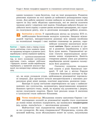 одним таланило і  вони багатіли, тоді як інші розорялися. Розвиток
ринкових відносин на  селі привів до  майнового розшарування серед
селян. Для роботи заможні селяни наймали за невелику платню або
просто за  їжу своїх збіднілих односельців, які не  змогли сплатити
грошову ренту і втратили свої наділи. Сеньйорам набагато більше по-
добалося мати справу з одним-двома великими орендарями, які справ-
но сплачували ренту, ніж із  десятками володарів дрібних ділянок.
3
Капіталізм у містах. У  європейських містах на  початку XVI  ст.
найбільшими багатствами володіло купецтво. Завдяки міжна-
родній торгівлі, використовуючи різницю між цінами (особливо
на  колоніальні товари) і  своє панівне становище на  ринках, євро-
пейське купецтво накопичило вели-
чезні капітали. Проте вкласти ці гро-
ші в  розвиток виробництва в  місті
було дуже важко. Середньовічні це-
хові статути перешкоджали засну-
ванню нових підприємств. Замість
створення рівних умов для розвитку
виробництва цехові правила гальму-
вали його розвиток.
Спочатку купецтво вкладало
свої кошти в  різні банківські опе-
рації. У  той час у  містах Європи
з’явилися банківські контори та  бір-
жі, на  яких укладали угоди, здійснювали різноманітні торговель-
ні операції. Для зручності почали використовувати у  взаємних роз-
рахунках різні цінні папери, платіжні доручення, розписки тощо.
Банкіри й  купці поступово перетворилися на  одну з  найвпли-
вовіших сил суспільства, залишаючись представниками непривіле-
йованого третього стану, який, на  відміну від духовенства і  дворян,
мусив сплачувати податки. Проте їхні реальна влада й  значення
в  суспільстві стали набагато більшими.
4
Поява мануфактур. Збільшення попиту населення Європи і  но-
воутворених колоній на  різноманітні вироби стало поштовхом
до  появи нових великих підприємств, що називалися мануфактурами
(від латин. тапufactura  — виготовлення руками).
Найчастіше такі підприємства виникали в  ткацтві й  перш
за  все сукнарстві. Як вони створювалися? Підприємець, купець або
цеховий майстер, коли збільшувався попит на  сукно, закуповував
Капітал — термін, яким у період станов-
лення капіталізму стали називати гроші,
які підприємці вкладали в розвиток свого
виробництва з метою отримання при­бутку.
Капіталізм  — суспільно-економічний
лад, за якого основними суспільними
верствами стають наймані робітники
і буржуазія, основні засоби виробництва
перебувають у приватній власності бур-
жуазії, яка використовує найману робочу
силу.
26
Розділ I. Великі географічні відкриття та ­становлення капіталістичних відносин
 