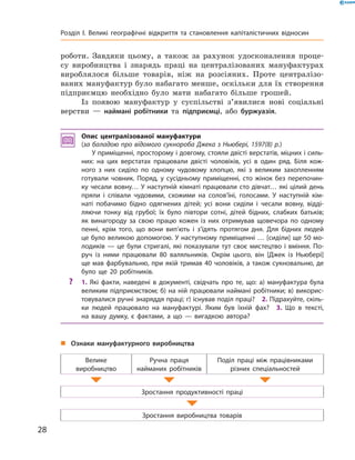 роботи. Завдяки цьому, а  також за  рахунок удосконалення проце-
су виробництва і  знарядь праці на  централізованих мануфактурах
вироблялося більше товарів, ніж на  розсіяних. Проте централізо-
ваних мануфактур було набагато менше, оскільки для їх створення
підприємцю необхідно було мати набагато більше грошей.
Із появою мануфактур у  суспільстві з’явилися нові соціальні
верстви  — наймані робітники та  підприємці, або буржуазія.
Опис централізованої мануфактури
(за баладою про відомого сукнороба Джека з Ньюбері, 1597(8) р.)
У приміщенні, просторому і довгому, стояли двісті верстатів, міцних і силь-
них: на цих верстатах працювали двісті чоловіків, усі в один ряд. Біля кож-
ного з них сиділо по одному чудовому хлопцю, які з великим захопленням
готували човник. Поряд, у сусідньому приміщенні, сто жінок без перепочин-
ку чесали вовну… У наступній кімнаті працювали сто дівчат… які цілий день
пряли і співали чудовими, схожими на солов’їні, голосами. У наступній кім-
наті побачимо бідно одягнених дітей; усі вони сиділи і чесали вовну, відді-
ляючи тонку від грубої; їх було півтори сотні, дітей бідних, слабких батьків;
як винагороду за свою працю кожен із них отримував щовечора по одному
пенні, крім того, що вони вип’ють і з’їдять протягом дня. Для бідних людей
це було великою допомогою. У наступному приміщенні … [сиділи] ще 50 мо-
лодиків — це були стригалі, які показували тут своє мистецтво і вміння. По-
руч із ними працювали 80 валяльників. Окрім цього, він [Джек із Ньюбері]
ще мав фарбувальню, при якій тримав 40 чоловіків, а також сукновальню, де
було ще 20 робітників.
?? 1. Які факти, наведені в документі, свідчать про те, що: а) мануфактура була
великим підприємством; б) на ній працювали наймані робітники; в) викорис-
товувалися ручні знаряддя праці; г) існував поділ праці? 2. Підрахуйте, скіль-
ки людей працювало на мануфактурі. Яким був їхній фах? 3. Що в тексті,
на вашу думку, є фактами, а що — вигадкою автора?
„„ Ознаки мануфактурного виробництва
Велике
виробництво
Ручна праця
найманих робітників
Поділ праці між працівниками
різних спеціальностей
Зростання продуктивності праці
Зростання виробництва товарів
28
Розділ I. Великі географічні відкриття та ­становлення капіталістичних відносин
 