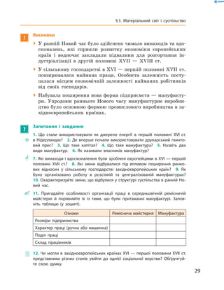 !
Висновки
 У ранній Новий час було здійснено чимало винаходів та вдо-
сконалень, які сприяли розвитку економіки європейських
країн і  водночас закладали підвалини для розгортання ін-
дустріалізації в  другій половині XVII  — XVIII  ст.
 У сільському господарстві в XVI — першій половині XVII  ст.
поширювалася наймана праця. Особиста залежність посту-
палася місцем економічній залежності найманих робітників
від своїх господарів.
 Набувала поширення нова форма підприємств — мануфакту-
ри. Упродовж раннього Нового часу мануфактурне виробни-
цтво було основною формою промислового виробництва в за-
хідноєвропейських країнах.
?
Запитання і завдання
~~
1. Що стали використовувати як джерело енергії в першій половині XVI ст.
в Нідерландах?  2. Де вперше почали використовувати друкарський гвинто-
вий прес?  3. Що таке капітал?  4. Що таке мануфактура?  5. Назвіть два
види мануфактур.  6. Як називали власників мануфактур?
** 7. Які винаходи і вдосконалення були зроблені європейцями в XVI — першій
половині XVII ст.?  8. Які зміни відбувалися під впливом поширення ринко-
вих відносин у сільському господарстві західноєвропейських країн?  9. Як
було організовано роботу в розсіяній та централізованій мануфактурах? 
10. Охарактеризуйте зміни, що відбулися у структурі суспільства в ранній Но-
вий час.
 11. Пригадайте особливості організації праці в середньовічній ремісничій
майстерні й порівняйте їх із тими, що були притаманні мануфактурі. Запов­
ніть таблицю (у зошиті).
Ознаки Реміснича майстерня Мануфактура
Розміри підприємства
Характер праці (ручна або машинна)
Поділ праці
Склад працівників
 12. Чи могли в західноєвропейських країнах XVI — першої половини XVII ст.
представники різних станів увійти до однієї соціальної верстви? Обґрунтуй-
те свою думку.
29
§ 3. Матеріальний світ і суспільство
 