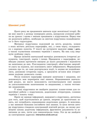 Шановні учні!
Цього року ви продовжите вивчати курс всесвітньої історії. Як
ви вже знаєте з досвіду попередніх років, запорукою успішної робо-
ти на уроках і вдома є вміння працювати з підручником. Перед тим
як розпочати роботу, необхідно за змістом підручника познайомити-
ся із  його структурою.
Матеріал підручника поділений на  шість розділів, кожен
з  яких містить декілька параграфів, які, у  свою чергу, складають-
ся з  окремих пунктів. У тексті ви зустрінете виділені слова і дати,
а також тлумачення основних термінів і понять. На  них слід звер-
нути особливу увагу.
Краще засвоїти навчальний матеріал допоможуть історичні до-
кументи, ілюстрації, карти і  схеми. Працюючи з  параграфом, не-
обхідно уважно прочитати вміщені до  нього документи і  відповісти
на  запитання до них. Розглядаючи ілюстрації, обов’язково звертай-
те увагу на підписи, які пояснюють зміст зображеного. Формуванню
уявлень про те, як саме розгорталися події, із якими ви познайоми-
лися, допоможе історична карта, а  зрозуміти зв’язки між історич-
ними подіями дозволять схеми.
Після кожного параграфа наведені запитання і  завдання, які
допоможуть вам перевірити свої знання. Опрацювавши навчаль-
ний розділ, ви маєте можливість систематизувати свої знання
за  узагальнюючими запитаннями та  завданнями, а  також тестови-
ми завданнями.
У  кінці підручника ви знайдете додатки: плани-схеми для са-
мостійної роботи з  підручником, додатковою літературою, словник
термінів і понять тощо.
Проте не завжди інформації, наведеної в підручнику, достатньо
для того, щоб підготуватися до  уроків, зокрема до  практичних за-
нять, які потребують опрацювання додаткових джерел. А  можливо,
у  вас виникне бажання поглибити свої знання. Із  цією метою авто-
ри підручника створили електронний освітній ресурс, на якому роз-
міщено цікаву додаткову інформацію, фрагменти документів та  за-
питання до  них, тести для самоконтролю тощо. Усе це ви знайдете
за  електронною ­адресою: interactive.ranok.com.ua
3
 