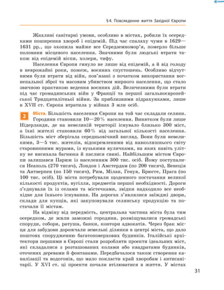 Жахливі санітарні умови, особливо в містах, робили їх осеред-
ками поширення хвороб і  епідемій. Під час спалаху чуми в  1629—
1631  рр., що охопила майже все Середземномор’я, померло більше
половини місцевого населення. Значними були людські втрати та-
кож від епідемій віспи, холери, тифу.
Населення Європи гинуло не лише від епідемій, а й від голоду
в  неврожайні роки, пожеж, воєнних спустошень. Особливо відчут-
ними були втрати від війн, пов’язані з  початком використання вог-
непальної зброї та  масовим убивством мирного населення, що стало
звичною практикою ведення воєнних дій. Величезними були втрати
під час громадянських війн у  Франції та  першої загальноєвропей-
ської Тридцятилітньої війни. За  приблизними підрахунками, лише
в  XVII  ст. Європа втратила у  війнах 3 млн осіб.
2
Міста. Більшість населення Європи на той час складали селяни.
Городяни становили 10—20 % населення. Винятком були лише
Нідерланди, де на  невеликій території існувало близько 300  міст,
а  їхні жителі становили 60 % від загальної кількості населення.
Більшість міст зберігала середньовічний вигляд. Вони були невели-
кими, 3—5  тис. жителів, відокремленими від навколишнього світу
старовинними мурами, із вузькими вуличками, на яких навіть уліт-
ку не  висихала багнюка й  паслися свині. Найбільшим містом Євро-
пи залишався Париж із  населенням 300  тис. осіб. Йому поступали-
ся Неаполь (270 тисяч), Лондон і Амстердам (по 200 тисяч), Венеція
та  Антверпен (по 150 тисяч), Рим, Мілан, Генуя, Брюгге, Прага (по
100 тис. осіб). Ці міста потребували щоденного постачання великої
кількості продуктів, вугілля, предметів першої необхідності. Дороги
з’єднували їх із  селами та  містечками, звідки надходило все необ-
хідне для їхнього існування. На  дорогах з’являлися заїжджі двори,
склади для купців, які закуповували селянську продукцію та  по-
стачали її містам.
На відміну від передмість, центральна частина міста була тим
осередком, де жили заможні городяни, розміщувалися громадські
споруди, собори, ратуша, банки, контори адвокатів. Через брак міс-
ця для забудови дорожчали земельні ділянки в центрі міста, що дало
поштовх спорудженню багатоповерхових будинків. Італійські архі-
тектори першими в Європі стали розробляти проекти ідеальних міст,
які складалися з  розташованих колами або квадратами будинків,
оточених деревами й фонтанами. Передбачалося також створення ка-
налізації та  водогонів, що мало покласти край хворобам і  антисані-
тарії. У  XVI  ст. ці проекти почали втілюватися в  життя. У  містах
31
§ 4. Повсякденне життя Західної Європи
 
