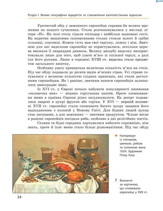 Урочистий обід у заможного європейця справив би велике вра-
ження на  нашого сучасника. Столи розташовувалися у  вигляді лі-
тери «П». На  чолі столу сідали господар і  найбільш шановані гості.
На  вкритих вишитими скатертинами столах стояли золоті й  срібні
сільниці, соусниці. Кожен гість мав свої тарілку, ложку і ніж. Звич-
ною для нас виделкою європейці не  користувалися, оскільки церк-
ва вважала її знаряддям диявола. Велику двозубу виделку викорис-
товували лише для того, щоб узяти м’ясо зі  спільної тарілі, а  далі
їли його руками. Лише в  середині �������������������������������XVIII��������������������������  ст. виделка стала предме-
том загального вжитку.
Особливу увагу привертала величезна кількість м’яса на столі.
Під час обіду подавали до десяти видів м’ясних страв. Усі страви го-
тувалися з  великою кількістю східних прянощів, які стали доступ-
ними європейцям. Як і раніше, звичним напоєм європейців залиша-
лося виноградне вино.
Із  XVI  ст. у  Європі почало набувати популярності вживання
«палаючих вин»  — міцних горілчаних напоїв. Проте зловживан-
ня ними в  країнах Європи різко засуджувалося. На  десерт подава-
лися зварені в  цукрі фрукти або горіхи. У  ��������������������XVI�����������������  — першій полови-
ні XVII  ст. європейці стали споживати багато цукру завдяки його
надходженню з  колоній у  Новому Світі. Для бідних людей цукор
став ласощами, а для заможних — звичним продуктом. Чільне місце
в раціоні європейців посідала риба, особливо в дні релігійних ­постів.
Селяни та бідні городяни харчувалися набагато скромніше, ніж
знать, проте й  їхнє меню стало більш різноманітним. Під час обіду
„„ Натюрморт
із глечиком,
шинкою, рибою
та склянкою вина.
1654. Художник
Пітер Клас
?? Визначте
за картиною,
що споживали
європейці у XVII ст.
34
Розділ I. Великі географічні відкриття та ­становлення капіталістичних відносин
 