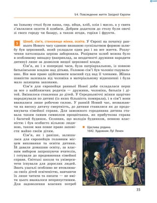 на їхньому столі були каша, сир, яйця, хліб, олія і масло, а у свята 
з’являлися  окости  й  ковбаси.  Добрим  додатком  до  столу  були  овочі 
зі  свого  городу  чи  базару,  а  також  ягоди,  горіхи  і  фрукти.
5
Шлюб, сім’я, становище жінки, освіта. У  Європі  на  початку  ран-
нього Нового часу єдиною визнаною суспільством формою шлю-
бу  був  церковний,  який  укладали  один  раз  і  на  все  життя.  Розлу-
чення  католицька  церква  забороняла.  Розірвати  шлюб  можна  було 
в особливому випадку (наприклад, за нездатності дружини народити 
дитину)  лише  за  дозволом  вищої  церковної  влади.
Сім’я,  як  і  в  попередні  часи,  була  патріархальною,  із  повною 
батьківською владою над дітьми. Головою сім’ї був чоловік-годуваль-
ник.  Він  мав  право  здійснювати  власний  суд  над  її  членами.  Жінка 
повністю  залежала  від  чоловіка  в  матеріальному  відношенні  і  була 
мало  захищена  законами.
Сім’я  для  європейця  ранньої  Нової  доби  складалася  перш 
за  все  з  найближчих  родичів  —  дружини,  чоловіка,  батьків  і  ді-
тей. Змінилося ставлення до дітей. У Середньовіччі жінки щорічно 
народжували по дитині (із яких більшість помирала), і в сім’ї вони 
вважалися  лише  робочою  силою.  У  ранній  Новий  час,  незважаю-
чи  на  високу  дитячу  смертність,  до  дитини  ставилися  як  до  продо-
вжувача  сімейної  справи.  Для  заможного  городянина  дитина  ста-
вала  таким  самим  символом  процвітання,  як  прибуткова  справа 
і  багатий  будинок.  Селянин,  що  володів  будинком,  певною  влас-
ністю  і  був  особисто  вільною  люди-
ною,  також  мав  повне  право  запові-
сти  майно  своїм  дітям. 
Сім’я,  як  і  раніше,  залиша-
лася  для  європейців  головним  міс-
цем  виховання  та  освіти  дитини. 
Їй  давали  домашню  освіту,  за  влас-
ним  вибором  запрошуючи  вчителів, 
і  готували  до  продовження  сімейної 
справи.  Світські  школи  та  універси-
тети  існували  для  дорослих  людей. 
Знать узагалі особливо не втомлюва-
ла своїх дітей освіченістю, навчаючи 
їх  лише  читати  та  писати  —  не  вмі-
ти цього вважалося неприпустимим. 
Для  задоволення  власних  потреб 
„ Щаслива родина.
1642. Художник Луї Ленен
35
§4. Повсякденне життя Західної Європи
 