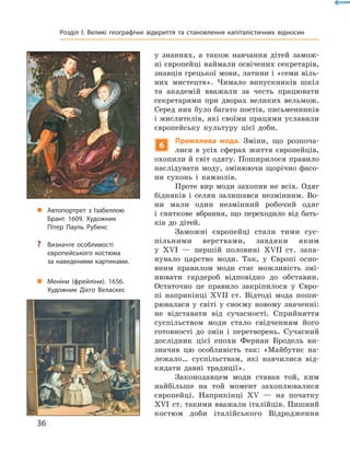 у  знаннях,  а  також  навчання  дітей  замож-
ні європейці наймали освічених секретарів, 
знавців грецької мови, латини і «семи віль-
них  мистецтв».  Чимало  випускників  шкіл 
та  академій  вважали  за  честь  працювати 
секретарями  при  дворах  великих  вельмож. 
Серед них було багато поетів, письменників 
і мислителів, які своїми працями уславили 
європейську  культуру  цієї  доби.
6
Примхлива мода. Зміни,  що  розпоча-
лися  в  усіх  сферах  життя  європейців, 
охопили й світ одягу. Поширилося правило 
наслідувати моду, змінюючи щорічно фасо-
ни  суконь  і  камзолів. 
Проте вир моди захопив не всіх. Одяг 
бідняків  і  селян  залишався  незмінним.  Во-
ни  мали  один  незмінний  робочий  одяг 
і  святкове  вбрання,  що  переходило  від  бать-
ків  до  дітей.
Заможні  європейці  стали  тими  сус-
пільними  верствами,  завдяки  яким 
у  ��I  —  першій  половині  ��II  ст.  запа-
нувало  царство  моди.  Так,  у  Європі  осно-
вним  правилом  моди  стає  можливість  змі-
нювати  гардероб  відповідно  до  обставин. 
Остаточно  це  правило  закріпилося  у  Євро-
пі  наприкінці  ��II  ст.  Відтоді  мода  поши-
рювалася  у  світі  у  своєму  новому  значенні: 
не  відставати  від  сучасності.  Сприйняття 
суспільством  моди  стало  свідченням  його 
готовності  до  змін  і  перетворень.  Сучасний 
дослідник  цієї  епохи  Фернан  Бродель  ви-
значив  цю  особливість  так:  «Майбутнє  на-
лежало…  су спільствам,  які  навчилися  від-
кидати  давні  традиції».
Законодавцем  моди  ставав  той,  ким 
найбільше  на  той  момент  захоплювалися 
європейці.  Наприкінці  ��  —  на  початку 
��I  ст.  такими вважали італійців. Пишний 
костюм   доби  італійського  Відродження 
„ Автопортрет з Ізабеллою
Брант. 1609. Художник
Пітер Пауль Рубенс
„ Меніни (фрейліни). 1656.
Художник Дієго Веласкес
? Визначте особливості
європейського костюма
за наведеними картинами.
36
Розділ I. Великі географічні відкриття та становлення капіталістичних відносин
 