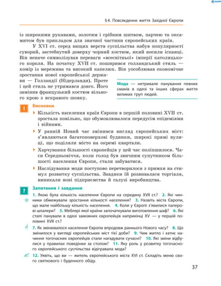 із  широкими ­рукавами, золотим і  срібним шитвом, парчею та  окса-
митом був прикладом для значної частини європейських ­країн.
У  XVI  ст. серед вищих верств суспільства набув популярності
суворий, застебнутий доверху чорний костюм, який носили іспанці.
Він неначе символізував переваги «всесвітньої» імперії католицько-
го короля. На  початку XVII  ст. поширився голландський стиль  —
комір із  мережива та  високий капелюх. Він уособлював економічне
зростання нової європейської держа-
ви  — Голландії (Нідерланди). Проте
і цей стиль не утримався довго. Його
замінив французький костюм вільно-
го крою з  яскравого шовку.
!
Висновки
 Кількість населення країн Європи в першій половині XVII  ст.
зростала повільно, що обумовлювалося передусім епідеміями
і  війнами.
 У ранній Новий час змінився вигляд європейських міст:
з’являються багатоповерхові будинки, широкі прямі вули-
ці, що поділяли місто на  окремі квартали.
 Харчування більшості європейців у цей час поліпшилося. Ча-
си Середньовіччя, коли голод був звичним супутником біль-
шості населення Європи, стали забуватися.
 Наслідування моди поступово перетворилося з примхи на сти-
мул розвитку суспільства. Завдяки їй розвивалася торгівля,
виникали нові підприємства й  галузі виробництва.
?
Запитання і завдання
~~
1. Якою була кількість населення Європи на середину XVII ст.?  2. Які чин-
ники обмежували зростання кількості населення?  3. Назвіть міста Європи,
що мали найбільшу кількість населення.  4. Коли у Європі з’явилися паперо-
ві шпалери?  5. Меблярі якої країни започаткували виготовлення шаф?  6. Які
стилі панували в одязі заможних європейців наприкінці XV  — у першій по-
ловині XVII ст.?
** 7. Як змінювалося населення Європи впродовж раннього Нового часу?  8. Що
змінилося у вигляді європейських міст тієї доби?  9. Чим житло і хатнє на-
чиння тогочасних європейців стали нагадувати сучасні?  10. Які зміни відбу-
лися у правилах поведінки за столом?  11. Яку роль у розвитку тогочасно-
го європейського суспільства відігравала мода?
 12. Уявіть, що ви — житель європейського міста XVI ст. Складіть меню сво-
го святкового і буденного обіду.
Мода  — нетривале панування певних
смаків в одязі та інших сферах життя
­великих груп людей.
37
§ 4. Повсякденне життя Західної Європи
 