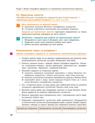§ 5. Практичне заняття
«Наслідки Великих географічних відкриттів для історії людства» /
«Цивілізації доколумбової Америки» (на вибір вчителя)

Мета (визначається за обраною темою):
1)	 визначити наслідки Великих географічних відкриттів;
2)	 з’ясувати особливості цивілізацій доколумбової Америки.
Завдання до практичного заняття: підготувати повідомлення за темою,
­визначеною вчителем, відповідно до змісту заняття.
?
Запитання і завдання для роботи на практичному занятті
1.	 Об’єднайтеся в малі групи й обговоріть зміст своїх повідомлень.
2.	 Представте учням класу результати роботи своєї групи.
3.	 Зробіть висновок відповідно до мети роботи.
Узагальнення знань за розділом I
«Великі географічні відкриття та становлення капіталістичних відносин»
1.	 Складіть перелік подій, які ви вважаєте найважливішими для розвитку захід-
ноєвропейського суспільства цієї доби. Обґрунтуйте свій вибір.
2.	 Поясніть значення понять і термінів: «Великі географічні відкриття», «Конкіс-
та», «колоніальна імперія», «зустріч цивілізацій», «революція цін», «мануфак-
тура», «капіталізм», «буржуазія», «найманий робітник».
3.	 Виконайте завдання за історичною картою:
1)	 покажіть напрямки подорожей європейців у  період Великих гео-
графічних відкриттів і  назвіть результати, яких вони досягли;
2)	 покажіть колоніальні володіння європейських держав у Новому Світі;
3)	 порівняйте землі і  моря, відомі народам Старого Світу до  і після
епохи Великих географічних відкриттів.
4.	 Хто з історичних діячів, на вашу думку, мав найбільший вплив на розвиток
тогочасного європейського суспільства? Поясніть свою точку зору.
5.	 Висловіть власну думку про передумови, причини та вплив Великих геогра-
фічних відкриттів на розвиток європейського суспільства.
6.	 Визначте характерні риси матеріального світу і повсякденного життя люди-
ни раннього Нового часу.
7.	 Порівняйте середньовічне суспільство доби розвиненого Середньовіччя
та капіталістичне суспільство Ранньомодерної доби у країнах Західної Європи.
Заповніть таблицю (у зошиті). Критерії для порівняння визначте самостійно.
Критерії для порівняння Середньовічне суспільство Ранньомодерне суспільство
і
38
Розділ I. Великі географічні відкриття та ­становлення капіталістичних відносин
 