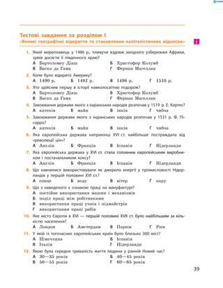 Тестові завдання за розділом I
«Великі географічні відкриття та становлення капіталістичних відносин»
1.	 Який мореплавець у 1486 р., пливучи вздовж західного узбережжя Африки,
зумів досягти її південного краю?
А	 Бартоломеу Діаш	Б	 Христофор Колумб	
В	 Васко да Гама	Г	 Фернан Магеллан
2.	 Коли було відкрито Америку?
А	 1490  р.	Б	 1492  р.	В	 1498  р.	Г	 1510  р.
3.	 Хто здійснив першу в історії навколосвітню подорож?
А	 Бартоломеу Діаш	Б	 Христофор Колумб	
В	 Васко да Гама	Г	 Фернан Магеллан
4.	 Завоювання держави якого з індіанських народів розпочав у 1519 р. Е. Кортес?
А	 ацтеків	Б	 майя	В	 інків	Г	 чибча
5.	 Завоювання держави якого з індіанських народів розпочав у 1531 р. Ф. Пі-
сарро?
А	 ацтеків	Б	 майя	В	 інків	Г	 чибча
6.	 Яка європейська держава наприкінці XVI ст. найбільше постраждала від
«­революції цін»?
А	 Англія	Б	 Франція	В	 Іспанія	Г	 Нідерланди
7.	 Яка європейська держава у ��������������������������������������������XVI����������������������������������������� ст. стала головним європейським виробни-
ком і постачальником коксу?
А	 Англія	Б	 Франція	В	 Іспанія	Г	 Нідерланди
8.	 Що навчилися використовувати як джерело енергії у промисловості Нідер-
ландів у першій половині XVI ст.?
А	 сонце	Б	 воду	В	 вітер	Г	 пару
9.	 Що з наведеного є ознакою праці на мануфактурі?
А	 постійне використання машин і  механізмів
Б	 поділ праці між робітниками
В	 використання праці учнів і  підмайстрів
Г	 використання праці рабів
10.	 Яке місто Європи в �������������������������������������������������������XVI���������������������������������������������������� — першій половині ���������������������������������XVII����������������������������� ст. було найбільшим за кіль-
кістю населення?
А	 Лондон	Б	 Амстердам	В	 Париж	Г	 Рим
11.	 У якій із тогочасних європейських країн було близько 300 міст?
А	 Німеччина	 	 	Б	 Іспанія	
В	 Італія	 	 	Г	 Нідерланди
12.	 Якою була середня тривалість життя людини у ранній Новий час?
А	 30—35 років	 	 	Б	 40—45 років
В	 50—55 років	 	 	Г	 60—65 років
і
39
 