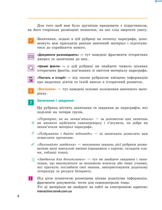 Для того щоб вам було зручніше працювати з  підручником,
на  його сторінках розміщені позначки, на які слід звертати увагу.

Запитання, подані в цій рубриці на  початку параграфа, допо-
можуть вам пригадати раніше вивчений матеріал і  підготува-
тися до  сприйняття нового.
«Документи розповідають» — тут наведені фрагменти історичних
джерел та запитання до них.
«Цікаві факти» — у цій рубриці ви знайдете чимало цікавих
історичних фактів, пов’язаних зі змістом матеріалу параграфа.
 «Постать в історії» — під такою рубрикою вміщено інформацію
про видатних діячів та  їхній внесок в  історичний розвиток.
!
«Висновки» — тут наведені основні положення вивченого мате­
ріалу.
?
Запитання і завдання
Ця рубрика містить запитання та  завдання до  параграфів, які
поділені на  чотири групи.
~~
«Перевірте, як ви запам’ятали»  — за  допомогою цих запитань
ви зможете здійснити самоперевірку і  з’ясувати, чи добре ви
запам’ятали матеріал параграфа.
** «Подумайте і  дайте відповідь»  — ці запитання дозволять вам
осмислити прочитане.
"" «Виконайте завдання» — виконання завдань цієї рубрики розви-
ватиме ваші навчальні вміння (працювати з картою, складати пла-
ни, таблиці тощо).
 «Завдання для допитливих»  — тут ви знайдете завдання і  запи-
тання, що виконуються за  вказівкою вчителя або тими учнями,
які прагнуть поглибити свої знання, використовуючи додаткову
літературу та  ресурси Інтернету.
	 Під цією позначкою розміщена цікава додаткова інформація,
фрагменти документів, тести для самоконтролю тощо.
Усі ці матеріали ви знайдете на сайті за електронною адресою:
interactive.ranok.com.ua
і
4
﻿
 