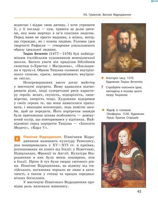 водночас  і  віддає  свою  дитину,  і  хоче  утримати 
її,  у  її  погляді  —  сум,  тривога  за  долю  дити-
ни,  яку  вона  жертвує  в  ім’я  спасіння  людства. 
Перед  нами  не  просто  мадонна,  а  жінка,  матір, 
що  страждає,  як  і  кожна  людина.  Головна  ідея 
творчості   Рафаеля  —  створення  узагальненого 
образу  ідеальної  людини.
Тиціан Вечелліо  (1477—1576)  був  найвідо-
мішим  італійським  художником  венеціанської 
школи.  Багато  уваги  він  приділяв  біблійним 
сюжетам  («Христос  і  Магдалена»,  «Покладан-
ня в труну»). Образи Тиціана спов нені внутріш-
нього  спокою,  краси,  випромінюють  внутріш-
нє  світло.
Неперевершених  висот  досяг  майстер 
у  мистецтві  портрета.   Йому  вдавалося  відтво-
рювати  різні,  іноді  суперечливі  риси  характе-
ру  героїв:  велич,  скупість,  підозрілість,  лице-
мірство,  хитрість  тощо.  Художник  відкривав 
у  своїх  героях  те,  що  вони  намагалися  прихо-
вати,  і  знаходив  неповторні,  ледь  помітні  засо-
би,  щоб  це  передати.  Його  портретам  завжди 
була  притаманна  цікава  особливість  —  доміну-
ючий колір, що повторювався у відтінках. Най-
відоміші  серед  портретів  Тиціана  —  «Іпполіто 
Медичі»,  «Карл  �». 
6
Північне Відродження. Північним  Відро-
дженням  називають  культуру  Ренесансу, 
яка  поширювалась  у  ��—��I  ст.  в  країнах, 
розташованих на північ від Італії: у Німеччині, 
Нідерландах,  Франції  та  Англії.  Культура  Від-
родження  в  них  була  менш  поширена,  ніж 
в  Італії.  Проте  й  тут  були  творці  світового  рів-
ня.  Північне  Відродження,  на  відміну  від  іта-
лійського,  натхнення  черпало  не  лише  в  анти-
чності,  а  також  у  готиці  та  працях  середньо-
вічних  богословів. 
У мистецтві Північного Відродження про-
відна  роль  належала  живопису. 
„ Алегорія часу. 1570.
Художник Тиціан Вечелліо
„ Юдиф із головою
Олоферна. 1530. Художник
Лукас Кранах Старший
? Спробуйте пояснити ідею,
закладену в основу цього
твору Тиціаном.
45
§6. Гуманізм. Високе Відродження
 