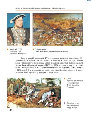 Уже  в  другій  половині  ��  ст.  досягає  розквіту  мистецтво  Ні-
дерландів,  а  кінець  ��  —  перша  половина  ��I  ст.  —  це  «золота 
доба»  німецького  живопису.  Серед  кращих  майстрів  варто  назвати 
імена  Лукаса  Кранаха Старшого (1472—1553),  автора  відомого  портре-
та М. Лютера (див. с. 64), та Ганса Гольбейна Молодшого (1497(1498)—
1543),  який  був  придворним  майстром  англійських  королів  і  досяг 
вершин  майстерності  у  створенні  портретів. 
„ Генріх VIII. 1538.
Художник Ганс
Гольбейн Молодший
„ Сліпі
(Притча про сліпих).
1568. Художник
Пітер Брейгель
Старший
„ Тріумф смерті.
1565. Художник Пітер Брейгель Старший
? Поясніть, як ви
зрозуміли ідею
твору автора.
46
Розділ II. Високе Відродження. Реформація в Західній Європі
 