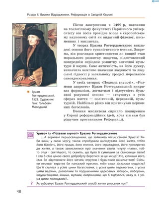 Після  завершення  в  1499  р.  навчання 
на теологічному факультеті Паризького універ-
ситету  він  посів  провідне  місце  в  європейсько-
му  науковому  світі  як  видатний  філолог,  пись-
менник  і  мислитель. 
У  творах  Еразма  Роттердамського  викла-
дені основи його гуманістичного вчення. Зокре-
ма, він  розглядав християнство як  вищий  етап 
морального  розвитку  людства,  підготовлений 
попереднім  періодом  розвитку  античної  куль-
тури й науки.  Саме античність, на його думку, 
визначила важливе значення людяності та люд-
ської гідності у загальному процесі морального 
самовдосконалення.
У своїх сатирах «Похвала глупоті», «Роз-
мови  запросто»  Еразм  Роттердамський  викри-
вав  формалізм,  догматизм  і  відсутність  будь-
якої  розумної  основи  —  «глупоту»  в  усіх 
сферах  життя  —  політичній,  церковній,  куль-
турній. Найбільш різко він критикував церков-
них  богословів. 
Вчення  мислителя  сприяло  поширенню 
у  Європі  реформаційних  ідей,  хоча  він  сам  був 
рішучим  противником  Реформації.
Уривок із «Похвали глупоті» Еразма Роттердамського
…А верховні першосвященики, що займають місце самого Христа? Як-
би вони, у свою чергу, також спробували наслідувати його життя, тобто
його бідність, його працю, його вчення, його страждання, його презирство
до життя, а також замислилися про значення свого титулу «папи», тоб-
то отця і святійшого, то скажіть, що було б сумнішим за становище папи?
І хто б став ціною свого добробуту боротися за це місце? Хто, купивши його,
став би відстоювати його мечем, отрутою і будь-яким насильством? Скіль-
ки переваг втратив би папський престол, якби сюди дісталася мудрість?
Що б сталося з усіма цими багатствами, з усіма цими перемогами, з усіма
цими надіями, дозволами та порушеннями церковних заборон, поборами,
індульгенціями, кіньми, мулами, охоронцями, що б відбулося, кажу я, з усі-
ма цими принадами?..
? Як зображує Еразм Роттердамський спосіб життя римських пап?
„ Еразм
Роттердамський.
1523. Художник
Ганс Гольбейн
Молодший
48
Розділ II. Високе Відродження. Реформація в Західній Європі
 