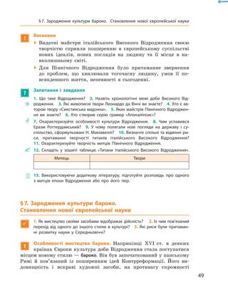 !
Висновки
 Видатні майстри італійського Високого Відродження своєю
творчістю сприяли поширенню в  європейському суспільстві
нових ідеалів, нових поглядів на  людину та  її місце в  на-
вколишньому світі.
 Для Північного Відродження було притаманне звернення
до  проблем, що хвилювали тогочасну людину, умов її по-
всякденного життя, непевності в  сьогоденні.
?
Запитання і завдання
~~
1. Що таке Відродження?  2. Назвіть хронологічні межі доби Високого Від-
родження.  3. Які живописні твори Леонардо да Вінчі ви знаєте?  4. Хто є ав­
тором твору «Сикстинська мадонна».  5. Яких майстрів Північного Відроджен-
ня ви знаєте?  6. Хто створив серію гравюр «Апокаліпсис»?
** 7. Охарактеризуйте особливості культури Відродження.  8. Чим уславився
Еразм Роттердамський?  9. У чому полягали нові погляди на державу і су­
спільство, сформульовані Н. Макіавеллі?  10. Визначте спільні та відмінні ри-
си, притаманні творчості титанів італійського Високого Відродження? 
11. Охарактеризуйте творчість митців Північного Відродження.
 12. Складіть у зошиті таблицю «Титани італійського Високого Відродження».
Митець Твори
 13. Використовуючи додаткову літературу, підготуйте розповідь про одного
з митців епохи Відродження або про його твір.
§ 7. Зародження культури бароко.
Становлення нової європейської науки

1. Як мистецтво своїми засобами відображає дійс­ність?  2. Із чим пов’язаний
перехід від одного до іншого стилю в культурі? 3. Які риси були притаман-
ні розвитку науки у Середньовіччі?
1
Особливості мистецтва бароко. Наприкінці XVI  ст. в  деяких
країнах Європи культура доби Відродження стала поступатися
місцем новому стилю — бароко. Він був започаткований у папському
Римі й  пов’язаний із  поширенням ідей Контрреформації. Його ви-
довищність і  яскраві художні засоби, на  противагу скромності
49
§ 7. Зародження культури бароко. Становлення нової європейської науки
 