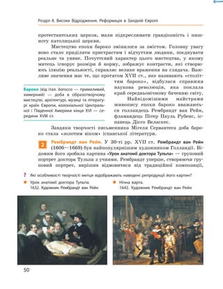 протестантських  церков,  мали  підкреслювати  грандіозність  і  пиш-
ноту  католицької  церкви. 
Мистецтво  епохи  бароко  змінилося  за  змістом.  Головну  увагу 
воно  стало  приділяти  пристрастям  і  відчуттям  людини,  поєднувати 
реальне  та  уявне.  Почуттєвий  характер  цього  мистецтва,  у  якому 
митець  ігнорує  розміри  й  норму,  зображує  контрасти,  які  створю-
ють  ілюзію  реальності,  справляє  велике  враження  на  глядача.  Важ-
ливе значення має те, що протягом ��II  ст., яке називають «століт-
тям  бароко»,  відбулася  справжня 
наукова  революція,  яка  поклала 
край середньовічному баченню світу.
Найвідомішими  майстрами 
живопису  епохи  бароко  вважають-
ся  голландець  Рембрандт  ван  Рейн, 
фламандець  Пітер  Пауль  Рубенс,  іс-
панець  Дієго  Веласкес.
Завдяки  творчості  письменника  Мігеля  Сервантеса  доба  баро-
ко  стала  «золотим  віком»  іспанської  літератури.
2
Рембрандт ван Рейн. У  30-ті  рр.  ��II  ст.  Рембрандт ван Рейн
(1606—1669) був найпопулярнішим художником Голландії. Ві-
домим його зробила картина «Урок анатомії доктора Тульпа» — груповий 
портрет доктора Тульпа з учнями. Рембрандт уперше, створюючи гру-
повий  портрет,  вирішив  відмовитися  від  традиційної  композиції, 
Бароко (від італ. barocco — примхливий,
химерний) — доба в образотворчому
мистецтві, архітектурі, музиці та літерату-
рі країн Європи, колоніальної Централь-
ної і Південної Америки кінця XVI — се-
редини XVIII ст.
„ Нічна варта.
1642. Художник Рембрандт ван Рейн
„ Урок анатомії доктора Тульпа.
1632. Художник Рембрандт ван Рейн
? Які особливості творчості митця відображають наведені репродукції його картин?
50
Розділ II. Високе Відродження. Реформація в Західній Європі
 