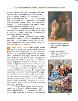 де  всі  персони  позують  художнику.  На  його 
картині учні оточили стіл в анатомічному те-
атрі,  на  якому  лежить  тіло  людини,  і  слуха-
ють  пояснення  доктора  Тульпа.  Художник 
зумів  показати  різну  реакцію  на  кожному 
з  облич  учнів.  Деякі  з  них,  наче  стурбовані 
появою  глядачів,  дивляться  їм  просто  у  вічі. 
Картина  мала   величезний  успіх. 
Рембрандт  створив  багато  картин,  що-
разу  все  наполегливіше  намагаючись  відійти 
від  усталених  норм,  дивуючи  сучасників  не-
звичністю  творчої  манери. 
Вінцем  життя  і  творчості  геніального 
художника  стала  картина  «Повернення блуд-
ного сина»  —  біблійний  сюжет  про  гультяя, 
який, втративши геть усе в житті, повернув-
ся  в  рідний  дім,  до  батька.
3
Пітер Пауль Рубенс. Пітер Пауль Рубенс 
(1577—1640)  був  центральною  фігурою 
фламандського  мистецтва  ��II  ст.  Спільною 
рисою,  що  об’єднувала  фламандське  мисте-
цтво  з  голландським,  була  любов  до  життя 
в усіх його проявах. Однак якщо на картинах 
голландських  майстрів  превалювали  побутові 
сцени,  портрети  бюргерів  і  міщан,  то  фла-
мандські  художники  мали  малювати  те,  що 
влаштовувало  католицьку  церкву  і  дворян.
У творчості Рубенса ці особливості про-
явилися  найбільш  яскраво.  Як  придворний 
художник іспанського намісника у Фландрії, 
він постійно був перевантажений замовлення-
ми  від  дворян,  церкви,  але  знаходив  час  ви-
конувати  дипломатичні  доручення.  Майстер 
написав  сотні  картин,  уславлюючи  в  яскра-
вих  барвах  силу,  мужність,  красу  людських 
почуттів  і  вчинків.
У  Рубенса  було  багато  картин  на  істо-
ричні  теми.  Одна  з  найвідоміших  серій  — 
«Життя Марії Медичі»  —  складається  з  21  тво-
ру,  де  він  зобразив  і  реальних  історичних 
„ Повернення блудного сина.
1632. Художник Рембрандт
ван Рейн
„ Зустріч Марії Медичі
та Генріха ІV Наваррського
в Ліоні. 1625. Художник
Пітер Пауль Рубенс
51
§7. Зародження культури бароко. Становлення нової європейської науки
 