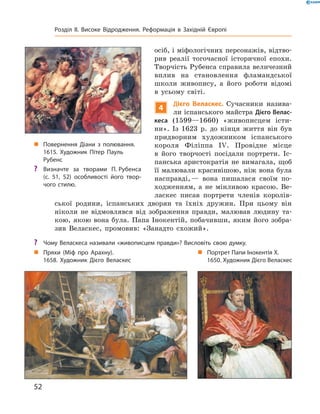 осіб, і міфологічних персонажів, відтво-
рив  реалії  тогочасної  історичної  епохи. 
Творчість Рубенса справила величезний 
вплив  на  становлення  фламандської 
школи  живопису,  а  його  роботи  відомі 
в  усьому  світі.
4
Дієго Веласкес. Сучасники  назива-
ли іспанського майстра Дієго Велас-
кеса  (1599—1660)  «живописцем  істи-
ни».  Із  1623  р.  до  кінця  життя  він  був 
придворним  художником  іспанського 
короля  Філіппа  I�.  Провідне  місце 
в  його  творчості  посідали  портрети.  Іс-
панська  аристократія  не  вимагала,  щоб 
її малювали красивішою, ніж вона була 
насправді, —  вона  пишалася  своїм  по-
ходженням,  а  не  мінливою  красою.  Ве-
ласкес  писав  портрети  членів  королів-
ської  родини,  іспанських  дворян  та  їхніх  дружин.  При  цьому  він 
ніколи  не  відмовлявся  від  зображення  правди,  малював  людину  та-
кою,  якою  вона  була.  Папа  Інокентій,  побачивши,  яким  його  зобра-
зив  Веласкес,  промовив:  «Занадто  схожий».
„ Портрет Папи Інокентія Х.
1650. Художник Дієго Веласкес
„ Пряхи (Міф про Арахну).
1658. Художник Дієго Веласкес
„ Повернення Діани з полювання.
1615. Художник Пітер Пауль
Рубенс
? Визначте за творами П. Рубенса
(с. 51, 52) особливості його твор-
чого стилю.
? Чому Веласкеса називали «живописцем правди»? Висловіть свою думку.
52
Розділ II. Високе Відродження. Реформація в Західній Європі
 