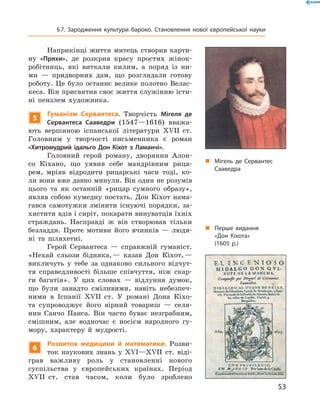 Наприкінці  життя  митець  створив  карти-
ну  «Пряхи»,  де  розкрив  красу  простих  жінок-
робітниць,  які  виткали  килим,  а  поряд  із  ни-
ми  —  придворних  дам,  що  розглядали  готову 
роботу.  Це  було  останнє  велике  полотно  Велас-
кеса. Він присвятив своє життя служінню істи-
ні  пензлем  художника.
5
Гуманізм Сервантеса. Творчість  Мігеля де
Сервантеса Сааведри  (1547—1616)  вважа-
ють  вершиною  іспанської  літератури  ��II  ст. 
Головним  у  творчості  письменника  є  роман 
«Хитромудрий ідальго Дон Кіхот з Ламанчі».
Головний  герой  роману,  дворянин  Алон-
со  Кіхано,  що  уявив  себе  мандрівним  рица-
рем,  мріяв  відродити  рицарські  часи  тоді,  ко-
ли вони вже давно минули. Він один не розумів 
цього  та  як  останній  «рицар  сумного  образу», 
являв  собою  кумедну  постать.  Дон  Кіхот  нама-
гався  самотужки  змінити  існуючі  порядки,  за-
хистити вдів і сиріт, покарати винуватців їхніх 
страждань.  Насправді  ж  він  створював  тільки 
безладдя.  Проте  мотиви  його  вчинків  —  людя-
ні  та  шляхетні. 
Герой  Сервантеса  —  справжній  гуманіст. 
«Нехай  сльози  бідняка, —  казав  Дон  Кіхот, — 
викличуть  у  тебе  за  однаково  сильного  відчут-
тя  справедливості  більше  співчуття,  ніж  скар-
ги  багатія».  У  цих  словах  —  відлуння  думок, 
що  були  занадто  сміливими,  навіть  небезпеч-
ними  в  Іспанії  ��II  ст.  У  романі  Дона  Кіхо-
та  супроводжує  його  вірний  товариш  —  селя-
нин  Санчо  Панса.  Він  часто  буває  незграбним, 
смішним,  але  водночас  є  носієм  народного  гу-
мору,  характеру  й  мудрості.
6
Розвиток медицини й математики. Розви-
ток  наукових  знань  у  ��I—��II  ст.  віді-
грав  важливу  роль  у  становленні  нового 
 су спільства  у  європейських  країнах.  Період 
��II  ст.  став  часом,  коли  було  зроблено 
„ Мігель де Сервантес
Сааведра
„ Перше видання
«Дон Кіхота»
(1605 р.)
53
§7. Зародження культури бароко. Становлення нової європейської науки
 