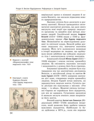 вирішальні  кроки  в  пізнанні  людини  й  за-
конів Всесвіту, що заклали підвалини ново-
го  природознавства.
Значних успіхів було досягнуто в роз-
витку  анатомії.  Почали  провадитися  систе-
матичні анатомічні розтини, що дало змогу 
висунути  нові  теорії  про  природу  людсько-
го  організму  та  винайти  нові  методи  ліку-
вання  хвороб.  Італійський  медик  Андреас
Везалій  (1514—1564)  видав  у  1543  р.  фун-
даментальну  працю  «Про будову людського
тіла».  Незважаючи  на  переслідування  духо-
вної  та  світської  влади,  Везалій  робив  роз-
тини  людських  тіл,  вивчаючи  анатомію 
людини.  Його  ім’я  залишилося  назавжди 
в  історії  медицини  як  людини,  що  зруйну-
вала вікові забобони про побудову людсько-
го  тіла  і  започаткувала  сучасну  анатомію.
Іспанський вчений Мігель Сервет (1511—
1553)  відкрив  і  описав  систему  кровообігу 
людини.  За  сміливість  наукових  поглядів 
і незалежність у думках його було страчено.
Існування кровообігу людини було під-
тверджено  під  час  анатомічних  досліджень 
Везалія,  а  англійський  лікар  та  анатом  Ві-
льям Гарвей  (1578—1657)  завершив  вивчен-
ня  цієї  теми,  створивши  теорію  кровообігу 
людини.  Згодом  Гарвей  почав  вивчати,  як 
зароджується людське життя. Сутність сво-
їх  дослідів  він  підсумував  у  вислові:  «Усе 
живе — із яйця». Медичні світила тогочас-
ної  Європи  не  сприйняли  його  відкриттів, 
але  він  не  здавався.  Сучасники  зрозуміли 
й  визнали  заслуги  вченого  лише  наприкін-
ці  його  життя.
Вчений-аматор Антоні ван Левенгук (Ні-
дерланди)  (1632—1723)  винайшов  мікро-
скоп,  який  дозволив  йому  зробити  чимало 
важливих  відкриттів.  Найбільше  їх  бу-
ло  здійснено  в  1674  р.,  коли  він  першим 
„ Видання з анатомії
«Мікрокосмографія: опис
людського тіла». 1631
„ Ілюстрації з книги
Андреаса Везалія
«Про будову людського
тіла». 1543
54
Розділ II. Високе Відродження. Реформація в Західній Європі
 