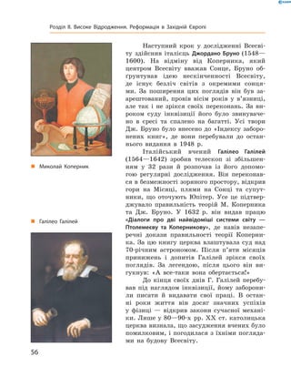 Наступний  крок  у  дослідженні  Всесві-
ту  здійснив  італієць  Джордано Бруно (1548—
1600).  На  відміну  від  Коперника,  який 
центром  Все світу  вважав  Сонце,  Бруно  об-
ґрунтував  ідею  нескінченності  Всесвіту, 
де  існує  безліч  світів  з  окремими  сонця-
ми.  За  поширення  цих  поглядів  він  був  за-
арештований,  провів  вісім  років  у  в’язниці, 
але  так  і  не  зрікся  своїх  переконань.  За  ви-
роком  суду  інквізиції  його  було  звинуваче-
но  в  єресі  та  спалено  на  багатті.  Усі  твори 
Дж.  Бруно  було  внесено  до  «Індексу  заборо-
нених  книг»,  де  вони  перебували  до  остан-
нього  видання  в  1948  р.
Італійський  вчений  Галілео Галілей
(1564—1642)  зробив  телескоп  зі  збільшен-
ням  у  32  рази  й  розпочав  із  його  допомо-
гою  регулярні  дослідження.  Він  переконав-
ся в безмежності зоряного простору, відкрив 
гори  на  Місяці,  плями  на  Сонці  та  супут-
ники,  що  оточують  Юпітер.  Усе  це  підтвер-
джувало  правильність  тео рій  М.  Коперника 
та  Дж.  Бруно.  У  1632  р.  він  видав  працю 
«Діалоги про дві найвідоміші системи світу —
Птолемеєву та Коперникову»,  де  навів  незапе-
речні  докази  правильності  теорії  Коперни-
ка.  За  цю  книгу  церква  влаштувала  суд  над 
70-річним  астрономом.  Після  п’яти  місяців 
принижень  і  допитів  Галілей  зрікся  своїх 
поглядів.  За  легендою,  після  цього  він  ви-
гукнув:  «А  все-таки  вона  обертається!»
До  кінця  своїх  днів  Г.  Галілей  перебу-
вав  під  наглядом  інквізиції,  йому  заборони-
ли  писати  й  видавати  свої  праці.  В  остан-
ні  роки  життя  він  досяг  знач них  успіхів 
у  фізиці  —  відкрив  закони  сучасної  механі-
ки. Лише у 80—90-х  рр. ��  ст. католицька 
церква визнала, що засудження вчених було 
помилковим, і погодилася з їхніми погляда-
ми  на  будову  Всесвіту.
„ Миколай Коперник
„ Галілео Галілей
56
Розділ II. Високе Відродження. Реформація в Західній Європі
 