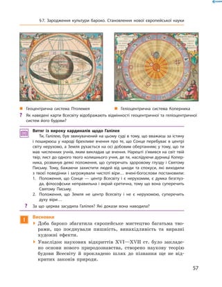 Витяг із вироку кардиналів щодо Галілея
Ти, Галілею, був звинувачений на цьому суді в тому, що вважаєш за істину
і поширюєш у народі брехливе вчення про те, що Сонце перебуває в центрі
світу нерухомо, а Земля рухається на осі добовим обертанням; у тому, що ти
мав численних учнів, яким викладав це вчення. Нарешті з’явився на світ твій
твір, лист до одного твого колишнього учня, де ти, наслідуючи дурниці Копер-
ника, розвинув деякі положення, що суперечать здоровому глузду і Святому
Письму. Тому, бажаючи захистити людей від шкоди та спокуси, які виходили
з твоєї поведінки і загрожували чистоті віри… вчені-богослови постановили:
1.	 Положення, що Сонце — центр Всесвіту і є нерухомим, є думка безглуз-
да, філософськи неправильна і вкрай єретична, тому що вона суперечить
Святому Письму.
2.	 Положення, що Земля не центр Всесвіту і не є нерухомою, суперечить
­духу віри…
?? За що церква засудила Галілея? Які докази вона наводила?
!
Висновки
 Доба бароко збагатила європейське мистецтво багатьма тво-
рами, що поєднували пишність, винахідливість та  виразні
художні ефекти.
 Унаслідок наукових відкриттів XVI—XVII  ст. було закладе-
но основи нового природознавства, створено наукову теорію
будови Всесвіту й  прокладено шлях до  пізнання ще не  від-
критих законів природи.
„„ Геоцентрична система Птолемея „„ Геліоцентрична система Коперника
?? Як наведені карти Всесвіту відображають відмінності геоцентричної та геліоцентричної
систем його будови?
57
§ 7. Зародження культури бароко. Становлення нової європейської науки
 