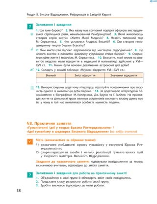 ?
Запитання і завдання
~~
1. Що таке бароко?  2. Яку назву мав груповий портрет офіцерів амстердам-
ської стрілецької роти, намальований Рембрандтом?  3. Який живописець
створив серію картин «Життя Марії Медичі»?  4. Назвіть головний твір
М. Сервантеса.  5. Чим уславився Андреас Везалій?  6. Хто створив геліо-
центричну теорію будови Всесвіту?
** 7. Чим мистецтво бароко відрізнялося від мистецтва Відродження?  8. Що
нового внесли в розвиток живопису художники епохи бароко?  9. Охарак-
теризуйте життя і творчість М. Сервантеса.  10. Визначте, який вплив на роз-
виток людства мали відкриття в медицині й математиці, здійснені у XVI—
XVII ст.  11. Якими були основні досягнення астрономії цієї доби?
 12. Складіть у зошиті таблицю «Наукові відкриття XVI—XVII ст.».
Вчений Зміст відкриття Значення відкриття
 13. Використовуючи додаткову літературу, підготуйте повідомлення про твор-
чість одного із живописців доби бароко.  14. За додатковою літературою по-
знайомтеся з біографіями М. Коперника, Дж. Бруно та Г. Галілея. На прикла-
дах життя та діяльності трьох великих астрономів висловіть власну думку про
те, у чому в той час виявлялася особиста мужність людини.
§ 8. Практичне заняття
«Гуманістичні ідеї у творах Еразма Роттердамського» /
«Ідеї гуманізму в шедеврах Високого Відродження» (на вибір вчителя)

Мета (визначається за обраною темою):
1)	 визначити особливості прояву гуманізму у  творчості Еразма Рот-
тердамського;
2)	 охарактеризувати засоби і  методи реалізації гуманістичних ідей
у  творчості майстрів Високого Відродження.
Завдання до практичного заняття: підготувати повідомлення за темою,
­визначеною вчителем, відповідно до змісту заняття.
?
Запитання і завдання для роботи на практичному занятті
1.	 Об’єднайтеся в малі групи й обговоріть зміст своїх повідомлень.
2.	 Представте класу результати роботи своєї групи.
3.	 Зробіть висновок відповідно до мети роботи.
58
Розділ II. Високе Відродження. Реформація в Західній Європі
 