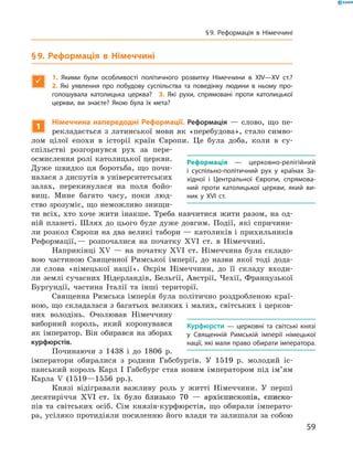 § 9. Реформація в Німеччині

1.  Якими були особливості політичного розвитку Німеччини в XIV—XV ст.? 
2.  Які уявлення про побудову суспільства та поведінку людини в ньому про-
голошувала католицька церква? 3. Які рухи, спрямовані проти католицької
церкви, ви знаєте? Якою була їх мета?
1
Німеччина напередодні Реформації. Реформація  — слово, що пе-
рекладається з  латинської мови як «перебудова», стало симво-
лом цілої епохи в  історії країн Європи. Це була доба, коли в  су­
спільстві розгорнувся рух за  пере­
осмислення ролі католицької церкви.
Дуже швидко ця боротьба, що почи-
налася з диспутів в університетських
залах, перекинулася на  поля бойо-
вищ. Мине багато часу, поки люд-
ство зрозуміє, що неможливо знищи-
ти всіх, хто хоче жити інакше. Треба навчитися жити разом, на од-
ній планеті. Шлях до  цього буде дуже довгим. Події, які спричини-
ли розкол Європи на два великі табори — католиків і прихильників
Реформації, — розпочалися на  початку XVI  ст. в  Німеччині.
Наприкінці XV  — на  початку XVI  ст. Німеччина була складо-
вою частиною Священної Римської імперії, до  назви якої тоді дода-
ли слова «німецької нації». Окрім Німеччини, до  її складу входи-
ли землі сучасних Нідерландів, Бельгії, Австрії, Чехії, Французької
Бургундії, частина Італії та  інші території.
Священна Римська імперія була політично роздробленою краї­
ною, що складалася з багатьох великих і малих, світських і церков-
них володінь. Очолював Німеччину
виборний король, який коро­ну­вався
як імператор. Він обирав­ся на зборах
курфюрстів.
Починаючи з  1438 і  до  1806  р.
імператори обиралися з  родини Габсбургів. У  1519  р. молодий іс-
панський король Карл І  Габсбург став новим імператором під ім’ям
Карла V  (1519—1556  рр.).
Князі відігравали важливу роль у  житті Німеччини. У  перші
десятиріччя ���������������������������������������������������XVI������������������������������������������������  ст. їх було близько 70  — архієпископів, єписко-
пів та  світських осіб. Сім князів-курфюрстів, що обирали імперато-
ра, усіляко протидіяли посиленню його влади та залишали за собою
Реформація  — церковно-релігійний
і суспільно-політичний рух у країнах За-
хідної і Центральної Європи, спрямова-
ний проти католицької церкви, який ви-
ник у XVI ст.
Курфюрсти  — церковні та світські князі
у Священній Римській імперії німецької
на­ції, які мали право обирати імператора.
59
§ 9. Реформація в Німеччині
 