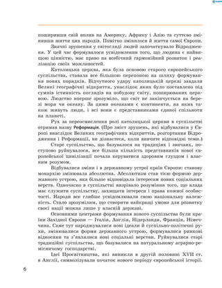 поширивши свій вплив на  Америку, Африку і  Азію та суттєво змі-
нивши життя цих народів. Помітно змінилося й життя самої ­Європи.
Значні зрушення у світогляді людей започаткувало Відроджен-
ня. У  цей час формувалося усвідомлення того, що людина є  найви-
щою цінністю, має право на  всебічний гармонійний розвиток і  реа-
лізацію своїх можливостей.
Католицька церква, яка була основою старого європейського
суспільства, ставала все більшою перепоною на  шляху формуван-
ня нових порядків. Відчутного удару католицькій церкві завдали
Великі географічні відкриття, унаслідок яких було поставлено під
сумнів істинність поглядів на  побудову світу, поширюваних церк-
вою. Людство вперше зрозуміло, що світ не  закінчується на  бере-
зі моря чи океану. За  цими океанами є  континенти, на  яких та-
кож живуть люди, і  всі вони є  представниками єдиної спільноти
на  планеті.
Рух за  переосмислення ролі католицької церкви в  суспільстві
отримав назву Реформація. (Про зміст зрушень, які відбувалися у Єв-
ропі внаслідок Великих географічних відкриттів, розгортання Відро-
дження і  Реформації, ви дізнаєтеся, коли вивчите відповідні теми.)
Старе суспільство, що базувалося на  традиціях і  звичаях, по-
ступово руйнувалося, все більша кількість представників нової єв-
ропейської цивілізації почала керуватися здоровим глуздом і  влас-
ним розумом.
Відбувалися зміни і в державному устрої країн Європи: станову
монархію змінювала абсолютна. Абсолютизм став тією формою дер-
жавного устрою, яка більше відповідала інтересам нових соціальних
верств. Одночасно в  суспільстві визрівало розуміння того, що влада
має служити суспільству, захищати інтереси і  права кожної особис-
тості. Народи все глибше усвідомлювали свою національну належ-
ність. Стало зрозумілим, що створити найкращі умови для розвитку
своєї нації можна лише у  власній державі.
Основними центрами формування нового суспільства були кра-
їни Західної Європи — Італія, Англія, Нідерланди, Франція, Німеч-
чина. Саме тут народжувалися нові ідеали й суспільно-політичні ру-
хи, змінювалися форми державного устрою, формувалися ринкові
відносини та  з’являлися нові соціальні верстви. Руйнувалися старі
традиційні суспільства, що базувалися на  натуральному аграрно-ре-
місничому господарстві.
Ідеї Просвітництва, які виникли в  другій половині XVII  ст.
в Англії, символізували початок нового періоду європейської історії.
6
﻿
 