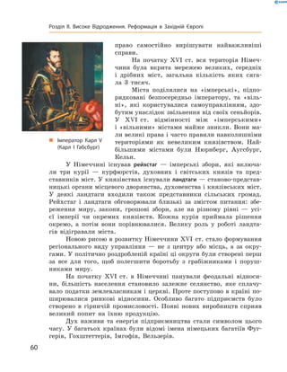 право  самостійно  вирішувати  найважливіші 
справи.
На  початку  ��I  ст.  вся  територія  Німеч-
чини  була  вкрита  мережею  великих,  середніх 
і  дрібних  міст,  загальна  кількість  яких  сяга-
ла  3  тисяч. 
Міста  поділялися  на  «імперські»,  підпо-
рядковані  безпосередньо  імператору,  та  «віль-
ні»,  які  користувалися  само управлінням,  здо-
бутим унаслідок звільнення від своїх сеньйо рів. 
У  ��I  ст.  відмінності  між  «імперськими» 
і  «вільними»  містами  майже  зникли.  Вони  ма-
ли великі права і часто правили навколишніми 
територіями  як  невеликим  князівством.  Най-
більшими  містами  були  Нюрнберг,  Аугсбург, 
Кельн.
У  Німеччині  існував  рейхстаг  —  імперські  збори,  які  включа-
ли  три  курії  —  курфюрстів,  духовних  і  світських  князів  та  пред-
ставників міст. У князівствах існували ландтаги — станово-представ-
ницькі органи місцевого дворянства, духовенства і князівських міст. 
У  деякі  ландтаги  входили  також  представники  сільських  громад. 
Рейхстаг  і  ландтаги  обговорювали  близькі  за  змістом  питання:  збе-
реження  миру,  закони,  грошові  збори,  але  на  різному  рівні  —  усі-
єї  імперії  чи  окремих  князівств.  Кожна  курія  приймала  рішення 
окремо,  а  потім  вони  порівнювалися.  Велику  роль  у  роботі  ландта-
гів  відігравали  міста.
Новою рисою в розвитку Німеччини ��I  ст. стало формування 
регіонального  виду  управління  —  не  з  центру  або  місць,  а  за  окру-
гами. У політично роздробленій країні ці округи були створені перш 
за  все  для  того,  щоб  полегшити  боротьбу  з  грабіжниками  і  поруш-
никами  миру.
На  початку  ��I  ст.  в  Німеччині  панували  феодальні  відноси-
ни,  більшість  населення  становило  залежне  селянство,  яке  сплачу-
вало податки землевласникам і церкві. Проте поступово в країні по-
ширювалися  ринкові  відносини.  Особливо  багато  підприємств  було 
створено  в  гірничій  промисловості.  Появі  нових  виробництв  сприяв 
великий  попит  на  їхню  продукцію.
Дух  наживи  та  енергія  підприємництва  стали  символом  цього 
часу.  У  багатьох  країнах  були  відомі  імена  німецьких  багатіїв  Фуг-
герів,  Гохштеттерів,  Імгофів,  Вельзерів.
„ Імператор Карл V
(Карл І Габсбург)
60
Розділ II. Високе Відродження. Реформація в Західній Європі
 