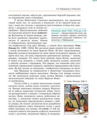 католицької церкви, набула рис, притаманних боротьбі народних мас
за  покращення свого становища.
У містах Німеччини з’явилися проповідники, які закликали
людей жити так, як написано у  Євангелії: «І всі віруючі були ра-
зом, і мали все спільне: і продавали свої володіння та будь-яку влас-
ність, і  роздавали всім за  їхніми по-
требами». Прихильниками майнової
та соціальної рівності були анабаптис-
ти. Вступаючи до їхньої громади, тре-
ба було прийняти хрещення вдруге,
звідки й  виникла назва. Одним
із  найвідоміших проповідників ідеа-
лів анабаптистів став друг Лютера, а  згодом його противник Томас
Мюнцер (бл. 1490—1525). Він закликав народ підняти меч проти панів
і  силою встановити на  землі Царство Боже. За  його переконаннями,
боротьбу належало розгорнути не лише проти католицької церкви, а й
проти всіх тих, хто жив, порушуючи християнські заповіді, — князів,
рицарів, лихварів. Усі мають бути рівними перед Богом, монастирі
й  замки слід знищити, а  панам треба залишити палаци, оселитися
у  простих хатинах і  працювати. Тих дворян, хто чинитиме опір уста-
новленню справедливих порядків, доведеться примушувати або страчу-
вати. Це був заклик до  повстання, і  анабаптисти готувалися до нього.
Ідеї Мюнцера та  анабаптистів у  Німеччині підтримала біль-
шість найбідніших верств населення. Лютера їхні наміри наляка-
ли. Як засвідчили подальші події, шляхи Лютера і  прихильників
насильницької побудови на  землі Царства Божо-
го розійшлися.
Улітку 1524  р. в країні розпочалися окремі
виступи селян, якими влада спочатку знехтува-
ла. Восени повстання охопило південь Німеччи-
ни й  набуло характеру селянської війни. Селя-
ни розправлялися з панами і створювали озброєні
загони. Вони спалювали замки, руйнували мо-
настирі, а  захоплене майно розподіляли порів-
ну; до  повстанців приєднувалися міщани і  дріб-
ні рицарі. За  їхньою допомогою було розроблено
найпопулярнішу серед німецьких селян у  роки
війни програму під назвою «12 статей». У  ній ви-
сувалися вимоги скасування особистої залежності
селян і десятини, зменшення оброку й панщини.
Селянська війна 1524—1526 рр. у Ні-
меччині — збройна боротьба селян, під-
тримана частиною городян, викликана
посиленням соціального гноблення і пе-
реплетена з Реформацією.
„„ Томас Мюнцер. XVIII ст.
65
§ 9. Реформація в Німеччині
 