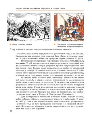 Покарання селян мали відбуватися за рішеннями суду, а не панами.
Священика для кожного села повинна була обирати сільська грома-
да. У  роки селянської війни ця програма перевидавалася 25 разів.
Представники бюргерства та рицарства висунули «Гейльброн­нську
програму». У  ній висловлювалися вимоги посилення імперської вла-
ди, скасування митних зборів усередині країни, запровадження єди-
них монет і  мір. Селяни мали звільнятися від особистої залежності
за викуп у розмірі 20-кратної вартості сплачуваних податків. У здій-
сненні вимог цієї програми були зацікавлені насамперед підприємці,
оскільки вони створювали умови для розвитку ринкових відносин.
Селянська війна охопила всю Німеччину. Загони селян зазви-
чай вели боротьбу в  рідних землях. Звільнивши їх від ненависних
панів, вони розходилися по домівках. Коли поспіхом зібрані загони
дворянської кінноти перейшли в наступ, селяни не змогли виступити
проти них разом. Лютер проголосив, що особиста залежність селян
не  суперечить Святому Письму, а  тому виступати проти неї  — гріх.
Від початку боротьби Мюнцер був разом із  повсталими. Він особис-
то очолив повстання в  Тюрингії (Центральна Німеччина).
Для придушення повстання німецькі князі зібрали велике,
доб­ре озброєне військо з  дворянської кінноти і  найманців. У  трав-
ні 1525  р. біля міста Франкенгаузен повстанців було розгромлено.
Приблизно тоді  ж було придушено повстання і  в  Південній Німеч-
чині. Коли селяни дізналися про цю поразку, багато з  них відмови-
лися від подальшої боротьби.
„„ Руйнування католицьких церков
у Німеччині в період Реформації
„„ Напад селян на рицаря
?? Яку особливість Народної Реформації відображають наведені ілюстрації?
66
Розділ II. Високе Відродження. Реформація в Західній Європі
 