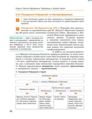 § 10. Поширення Реформації та Контрреформація

1.  Чому католицька церква не була зацікавлена в поширенні Реформації? 
2.  Хто такі єретики? Проти чого вони виступали? Як церква боролася проти
єретиків?
1
Лютеранство. Аугсбурзький мир 1555 р. Боротьба між прихиль-
никами та противниками ідей М. Лютера в Німеччині тривала
ще 30 років після закінчення Селянської війни. Лютерани в  Пів-
нічній Німеччині реформували като-
лицьку церкву. Головою церкви
в  кожному князівстві став князь,
скасовувалися дорогі обряди, шану-
вання ікон, богослужіння велося рід-
ною мовою. Усі церковні володіння
конфісковувалися.
У 1529  р. на засіданні рейхста-
гу у Шпаєрі католицька більшість прийняла рішення, за яким като-
лицькі церковні служби мали стати обов’язковими на території кня-
зівств і в містах, прихильних лютеранству. У відповідь п’ять князів
і  14 міст, прибічників лютеранства, склали протест, у  якому заяви-
ли, що в  питаннях віри неможливо підкорятися рішенню більшос-
ті. Відтоді прихильників лютеранства стали називати протестантами,
а  лютеранську церкву  — протестантською.
„„ Поширення Реформації в Європі
Католицька церква
1517 р. — початок Реформації в Німеччині
Католицька церква
Протестантські церкви
Лютеранська Англіканська Кальвіністська
Франція, Іспанія, Португа-
лія, італійські держави,
Річ Посполита, південно-
західні землі Німеччини
Швеція, Норве-
гія, Фінляндія,
Данія, прибал-
тійські землі,
північно-східні
землі Німеччини
Англія, Північ-
на Ірландія
Швейцарія,
Нідерланди, Шот-
ландія (пресвіте-
ріани), Англія (пу-
ритани), Франція
(гугеноти)
Протестантизм  — один з основних (по-
ряд із католицизмом і православ’ям) на-
прямків у християнстві, що виник унаслі-
док Реформації у XVI ст. Його почат­
ковими формами були лютеранство,
кальві­нізм та англіканство.
68
Розділ II. Високе Відродження. Реформація в Західній Європі
 