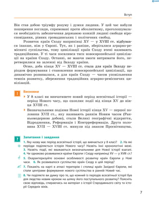 Він став добою тріумфу розуму і  думки людини. У  цей час набули
поширення погляди, спрямовані проти абсолютизму, проголошувала-
ся необхідність забезпечення державою кожній людині свободи віро­
сповідання, рівних громадянських і  політичних свобод.
Розвиток країн Сходу наприкінці ������� �������������������XV����� �������������������  — у  �������������������XVIII��������������  ст. відбував-
ся інакше, ніж у  Європі. Тут, як і  раніше, зберігалися аграрно-ре-
місничі суспільства, тому цивілізації країн Сходу вчені називають
традиційними. У  ті часи посилився тиск новоєвропейської цивіліза-
ції на  країни Сходу. Останні, не  маючи змоги витримати його, пе-
ретворилися на  залежні від Заходу країни.
Отже, доба кінця ����� ������������������������������������XV��� ������������������������������������— ������������������������������������XVIII�������������������������������  ст. стала для країн Заходу пе-
ріодом формування і  становлення новоєвропейської цивілізації, що
динамічно розвивалася, а  для країн Сходу  — часом уповільнення
темпів розвитку, збереження традиційних аграрно-ремісничих ци-
вілізацій.
!
Висновки
 У 8 класі ви вивчатимете новий період всесвітньої історії  —
період Нового часу, що охоплює події від кінця ����������XV��������до  кін-
ця XVIII  ст.
 Визначальними подіями Нової історії кінця XV — першої по-
ловини XVII  ст., яку називають раннім Новим часом (Ран-
ньомодерною добою), стали Великі географічні відкриття,
Відродження, Реформація і Контрреформація. Друга поло-
вина XVII  — XVIII  ст. минули під знаком Просвітництва.
?
Запитання і завдання
~~
1. Яку назву має період всесвітньої історії, що вивчається у 8 класі? 2. На які
періоди поділяється історія Нового часу? Назвіть їхні хронологічні межі. 
3. Назвіть події, які вважаються визначальними для Нової історії взагалі. 
4. Чи однаково розвивалися країни Європи і Сходу наприкінці XV — у XVIII ст.?
** 5. Охарактеризуйте основні особливості розвитку країн Європи у Нові
­часи.  6. Як розвивалося суспільство країн Сходу в цей період?
 7. Покажіть на карті в атласі територію і столиці країн Західної Європи, які
стали ­центрами формування нового суспільства в ранній Новий час.
 8. Чи поділяєте ви думку про те, що кожний із періодів всесвітньої історії був
для людства новим кроком на шляху його поступального розвитку? Поясніть
свою відповідь, спираючись на матеріал з історії Стародавнього світу та істо-
рії Середніх віків.
7
Вступ
 