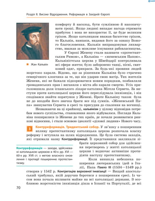 комфорту  й  насолод,  бути  сумлінною  й  накопичу-
вати гроші. Якщо людині випадає нагода отримати 
прибуток  і  вона  не  використає  її,  це  буде  великим 
гріхом. Якщо католицизм вважав багатство гріхом, 
то Кальвін, навпаки, видавав його за ознаку Божо-
го  благословення.  Кальвін  виправдовував  лихвар-
ство, вважав за можливе існування рабовласництва.
У Європі Женеву стали називати «протестант-
ським Римом», а Кальвіна — «женевським Папою». 
Кальвіністська  церква  у  Швейцарії  контролювала 
всі сфери життя; було заборонено танці, пісні, свят-
ковий  одяг,  прикраси.  За  будь-які  провини  людей 
жорстоко  карали.  Відомо,  що  за  рішенням  Кальвіна  було  страчено 
семирічного хлопчика за те, що він ударив свою матір. Тих жителів 
Женеви, які не бажали підкорюватися новим порядкам, позбавляли 
громадянських прав і виганяли з міста або карали смертю. Усіх при-
голомшила доля іспанського лікаря-католика Мігеля Сервета. За ви-
ступи проти католицької церкви його переслідувала інквізиція, і він 
сподівався знайти порятунок у Женеві. Проте Кальвіну також  була 
не  до  вподоби  його  звичка  брати  все  під  сумнів.  «Женевський  Па-
па» звинуватив Сервета в єресі та присудив до спалення на вогнищі.
Незважаючи на ці крайнощі, кальвінізм у цілому відповідав потре-
бам нового суспільства, становлення якого відбувалося. Погляди Каль-
віна  поширилися  із  Женеви  до  тих  країн,  де  почали  розвиватися  рин-
кові відносини, і стали основою ідеології «ділової людини» Нового часу.
3
Контрреформація. Тридентський собор. У зв’язку з поширенням 
впливу  протестантизму  католицька  церква  розпочала  власну 
реформу  і  вступила  на  шлях  відродження.  Це  була  система  заходів, 
які  отримали  назву  Контрреформації.  Її  представники  закликали  зі-
брати церковний собор для здійснен-
ня  перетворень  у  житті  католицької 
церкви  і  водночас  активніше  проти-
діяти  наступу  протестантизму.
Коли  виникла  небезпека  по-
ширення  лютеранських  ідей  в  Іта-
лії,  Папа  Павло III (1534—1549  рр.) 
створив  у  1542  р.  Конгрегацію верховної інквізиції  —  Вищий  апостоль-
ський  трибунал,  якій  доручив  боротися  з  поширенням  єресі.  Із  ча-
сом  вона  почала  впливати  майже  на  всі  католицькі  держави.  З  осо-
бливою  жорстокістю  інквізиція  діяла  в  Іспанії  та  Португалії,  де  всі 
Контрреформація — заходи, здійснюва-
ні католицькою церквою в 40-х рр. XVI —
60-х рр. XVII ст. з метою власного онов-
лення і протидії поширенню протестан-
тизму.
„ Жан Кальвін
70
Розділ II. Високе Відродження. Реформація в Західній Європі
 
