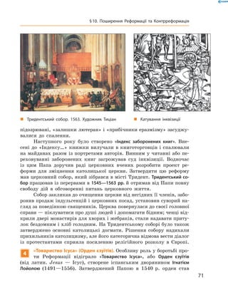 підозрювані, «залишки лютеран» і «прибічники еразмізму» засуджу-
валися  до  спалення.
Наступного  року  було  створено  «Індекс заборонених книг».  Вне-
сені  до  «Індексу…»  книжки  вилучали  в  книготорговців  і  спалювали 
на  майданах  разом  із  портретами  авторів.  Винним  у  читанні  або  пе-
реховуванні  заборонених  книг  загрожував  суд  інквізиції.  Водночас 
із  цим  Папа  доручив  раді  церковних  вчених  розробити  проект  ре-
форми  для  зміцнення  католицької  церкви.  Затвердити  цю  реформу 
мав церковний собор, який зібрався в місті Тридент. Тридентський со-
бор працював із перервами в 1545—1563 рр. й отримав від Папи  повну 
свободу  дій  в  обговоренні  питань  церковного  життя.
Собор закликав до очищення церкви від негідних її членів, забо-
ронив продаж індульгенцій і церковних посад, установив суворий на-
гляд за поведінкою священиків. Церква повернулася до своєї головної 
справи — піклуватися про душі людей і допомагати бідним; ченці від-
крили двері монастирів для хворих і жебраків, стали надавати приту-
лок бездомним і хліб голодним. На Тридентському соборі було також 
затверджено  основні  католицькі  догмати.  Рішення  собору  надихали 
прихильників католицизму, але його категорична відмова вести діалог 
із  протестантами  сприяла  посиленню  релігійного  розколу  в  Європі.
4
«Товариство Ісуса» (Орден єзуїтів). Особливу роль у боротьбі про-
ти  Реформації  відіграло  «Товариство Ісуса»,  або  Орден єзуїтів
(від  латин.  Jesus  —  Ісус),  створене  іспанським  дворянином  Ігнатієм
Лойолою (1491—1556).  Затверджений  Папою  в  1540  р.  орден  став 
„ Тридентський собор. 1563. Художник Тиціан „ Катування інквізиції
71
§10. Поширення Реформації та Контрреформація
 