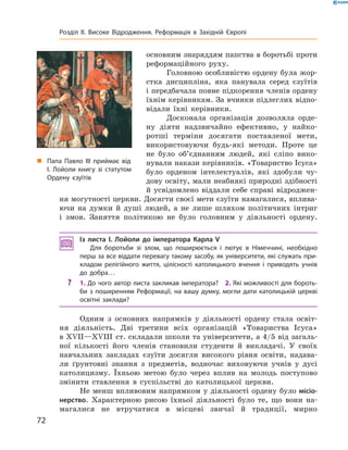  основним знаряддям папства в боротьбі проти 
реформаційного  руху.
Головною особливістю ордену була жор-
стка  дисципліна,  яка  панувала  серед  єзуїтів 
і передбачала повне підкорення членів ордену 
їхнім керівникам. За вчинки підлеглих відпо-
відали  їхні  керівники.
Досконала  організація  дозволяла  орде-
ну  діяти  надзвичайно  ефективно,  у  найко-
ротші  терміни  досягати  поставленої  мети, 
використовуючи  будь-які  методи.  Проте  це 
не  було  об’єднанням  людей,  які  сліпо  вико-
нували накази керівників. «Товариство Ісуса» 
було  орденом  інтелектуалів,  які  здобули  чу-
дову освіту, мали неабиякі природні здібності 
й  усвідомлено  віддали  себе  справі  відроджен-
ня могутності церкви. Досягти своєї мети єзуїти намагалися, вплива-
ючи  на  думки  й  душі  людей,  а  не  лише  шляхом  політичних  інтриг 
і  змов.  Заняття  політикою  не  було  головним  у  діяльності  ордену.
Із листа І. Лойоли до імператора Карла V
Для боротьби зі злом, що поширюється і лютує в Німеччині, необхідно
перш за все віддати перевагу такому засобу, як університети, які служать при-
кладом релігійного життя, цілісності католицького вчення і приводять учнів
до добра…
? 1. До чого автор листа закликав імператора? 2. Які можливості для бороть-
би з поширенням Реформації, на вашу думку, могли дати католицькій церкві
освітні заклади?
Одним  з  основних  напрямків  у  діяльності  ордену  стала  освіт-
ня  діяльність.  Дві  третини  всіх  організацій  «Товариства  Ісуса» 
в ��II—��III  ст. складали школи та університети, а 4/5 від загаль-
ної  кількості  його  членів  становили  студенти  й  викладачі.  У  своїх 
навчальних  закладах  єзуїти  досягли  високого  рівня  освіти,  надава-
ли  ґрунтовні  знання  з  предметів,  водночас  виховуючи  учнів  у  дусі 
католицизму.  Їхньою  метою  було  через  вплив  на  молодь  поступово 
змінити  ставлення  в  суспільстві  до  католицької  церкви. 
Не менш впливовим напрямком у діяльності ордену було місіо-
нерство.  Характерною  рисою  їхньої  діяльності  було  те,  що  вони  на-
магалися  не  втручатися  в  місцеві  звичаї  й  традиції,  мирно 
„ Папа Павло III приймає від
І. Лойоли книгу зі статутом
Ордену єзуїтів
72
Розділ II. Високе Відродження. Реформація в Західній Європі
 