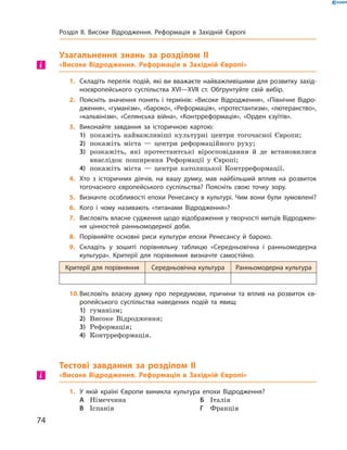 Узагальнення знань за розділом II
«Високе Відродження. Реформація в Західній Європі»
1.	 Складіть перелік подій, які ви вважаєте найважливішими для розвитку захід-
ноєвропейського суспільства XVI—XVII ст. Обґрунтуйте свій вибір.
2.	 Поясніть значення понять і термінів: «Високе Відродження», «Північне Відро-
дження», «гуманізм», «бароко», «Реформація», «протестантизм», «лютеранство»,
«кальвінізм», «Селянська війна», «Контрреформація», «Орден єзуїтів».
3.	 Виконайте завдання за історичною картою:
1)	 покажіть найважливіші культурні центри тогочасної Європи;
2)	 покажіть міста  — центри реформаційного руху;
3)	 розкажіть, які протестантські віросповідання й  де встановилися
внаслідок поширення Реформації у  Європі;
4)	 покажіть міста  — центри католицької Контрреформації.
4.	 Хто з історичних діячів, на вашу думку, мав найбільший вплив на розвиток
тогочасного європейського суспільства? Поясніть свою точку зору.
5.	 Визначте особливості епохи Ренесансу в культурі. Чим вони були зумовлені?
6.	 Кого і чому називають «титанами Відродження»?
7.	 Висловіть власне судження щодо відображення у творчості митців Відроджен-
ня цінностей ранньомодерної доби.
8.	 Порівняйте основні риси культури епохи Ренесансу й бароко.
9.	 Складіть у зошиті порівняльну таблицю «Середньовічна і ранньомодерна
культура». Критерії для порівняння визначте самостійно.
Критерії для порівняння Середньовічна культура Ранньомодерна культура
10.	Висловіть власну думку про передумови, причини та вплив на розвиток єв-
ропейського суспільства наведених подій та явищ:
1)	 гуманізм;
2)	 Високе Відродження;
3)	 Реформація;
4)	 Контрреформація.
Тестові завдання за розділом II
«Високе Відродження. Реформація в Західній Європі»
1.	 У якій країні Європи виникла культура епохи Відродження?
А	 Німеччина	 	 	Б	 Італія	
В	 Іспанія	 	 	Г	 Франція
і
і
74
Розділ II. Високе Відродження. Реформація в Західній Європі
 