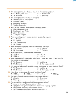 2.	 Хто є автором творів «Похвала глупоті» і «Розмови запросто»?
А	 Е. Роттердамський	Б	 Н. Макіавеллі	
В	 Ж. Кальвін	 	 	Г	 Т. Мюнцер
3.	 Хто є автором картини «Таємна вечеря»?
А	 Мікеланджело Буонарроті	
Б	 Рафаель Санті
В	 Леонардо да Вінчі	
Г	 Тиціан Вечелліо
4.	 Хто створив картину «Повернення блудного сина»?
А	 Пітер Пауль Рубенс	
Б	 Рембрандт ван Рейн
В	 Дієго Веласкес	 	
Г	 Альбрехт Дюрер
5.	 Який вчений відкрив і описав систему кровообігу людини?
А	 А. Везалій	
Б	 В. Гарвей
В	 Дж. Фракасторо	
Г	 М. Сервет
6.	 Який вчений обґрунтував ідею нескінченності Всесвіту?
А	 Дж. Бруно	 	 	Б	 Р. Декарт
В	 М. Коперник	 	 	Г	 Г. Галілей
7.	 Коли розпочалася Реформація в Німеччині?
А	 1507  р.	 	 	Б	 1517  р.	
В	 1524  р.	 	 	Г	 1555  р.
8.	 Який діяч німецької Реформації від початку Селянської війни 1524—1526 рр.
був разом із повсталими?
А	 Т. Мюнцер	 	 	Б	 М. Лютер
В	 Ж. Кальвін	 	 	Г	 Е. Роттердамський
9.	 Хто з діячів Реформації закликав силою встановити на землі Царство Боже?	
А	 Т. Мюнцер	 	 	Б	 М. Лютер
В	 Ж. Кальвін	 	 	Г	 Е. Роттердамський
10.	 Коли було укладено Аугсбурзький релігійний мир?
А	 1517  р.	Б	 1524  р.	В	 1529  р.	Г	 1555  р.
11.	 Яке місто Європи називали «протестантським Римом»?
А	 Лондон	 	 	Б	 Віттенберг
В	 Женеву	 	 	Г	 Париж
12.	 Яка з подій Контрреформації відбулася раніше за інші?
А	 початок роботи Тридентського собору
Б	 офіційне затвердження Папою Римським Ордену єзуїтів
В	 створення «Індексу заборонених книг»
Г	 заснування Конгрегації верховної інквізиції
75
 