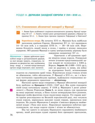 РОЗДІЛ III. ДЕРЖАВИ ЗАХІДНОЇ ЄВРОПИ У XVI—XVII  ст.
§ 11. Становлення абсолютної монархії у Франції

1.  Якими були особливості соціально-економічного розвитку Франції напри-
кінці XV ст.? 2. Назвіть головні риси централізованої держави у Франції на-
прикінці XV ст. 3. Якими були причини перемоги Реформації в Німеччині?
1
Королівська влада. На початку XVI  ст. Франція була найбільш
населеною країною Європи. Наприкінці XV  ст. тут проживало
14—15  млн осіб, а  в середині XVII  ст.  — 16—18  млн осіб. Пере-
важна більшість людей жили в  селах, і  країна в  цілому лишалася
аграрною. Об’єднання Франції в єдину централізовану державу було
завершено наприкінці XV  ст.
Одночасно з  об’єднанням краї-
ни міцніла влада короля. Генеральні
штати (станово-представницький ор-
ган влади) не  скликалися з  1484  р.
Король Людовік XII (1498—1515  рр.),
уже не  радячись із  ними, вів війну
за  підкорення Італії, встановлював
податки на  утримання армії тощо. Королівська влада ставала нічим
не  обмеженою, тобто абсолютною. У  Франції в XVI  ст., як і  в  бага-
тьох тогочасних європейських країнах, відбувалося становлення но-
вої форми державного правління  — абсолютизму.
Наступні кроки щодо створення у Франції абсолютної монархії
було зроблено за  Франциска І  (1515—1547  рр.). Він зумів підкорити
своїй владі католицьку церкву. У  1516  р. Франциск І  досяг домов-
леності з  Папою Римським Левом X, за  якою король сам призначав
на вищі церковні посади, а Папа тільки затверджував ­його ­рішення.
Церковні особи фактично стали підлеглими короля. Усі справи жит-
тя країни розглядалися на  Великій королівській раді, яка готувала
укази короля, вирішувала важливі судові справи, призначала нові
податки. На указах Франциска І вперше з’явилася формула необме-
женої влади: «Така моя воля». Королівські правники публічно про-
голошували, що влада короля ніким і  нічим не  обмежується.
Під час одного із  засідань Паризького парламенту (найвищого
органу, який розглядав судові справи) його президент проголосив,
Абсолютизм — форма здійснення одно-
осібної влади в централізованій державі,
за якої монарх править, спираючись пе-
реважно на дворянство, має необмежену
вищу владу, а станово-представницькі
органи влади втрачають своє значення.
і
76
 