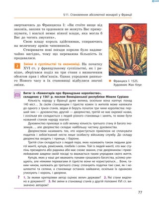 звертаючись  до  Франциска  I:  «Ви  стоїте  вище  від 
законів, закони та ордонанси не можуть Вас приму-
шувати,  і  взагалі  немає  ніякої  влади,  яка  могла  б 
Вас  до  чогось  змусити». 
Свою  владу  король  здійснював,  спираючись 
на  величезну  армію  чиновників. 
Створювати  нові  посади  королю  було  надзви-
чайно  вигідно,  тому  що  переважна  більшість  їх 
продавалася.
2
Зміни в суспільстві та економіці. На  початку 
��I  ст.  у  французькому  суспільстві,  як  і  ра-
ніше,  зберігався  поділ  на  три  стани  з  визначеним 
обсягом прав і обов’язків. Однак упродовж ранньо-
го  Нового  часу  в  їх  становищі  відбулися  значні 
зміни.
Витяг із «Коментарів про Французьке королівство»,
складених у 1561 р. послом Венеціанської республіки Мікеле Суріано
Кількість народу у Франції дуже велика, оскільки вона налічує понад
140 міст… За своїм становищем і гідністю кожен із жителів може належати
до одного з трьох станів, звідки й беруть початок три чини королівства: пер-
ший чин — духовенство, другий — дворянство, третій не має окремої назви,
і оскільки він складається з людей різного становища і занять, то може бути
названий станом народу взагалі.
Духовенство приховує в собі велику кількість третього стану й багато іно-
земців…, але дворянство складає найбільшу частину духовенства.
Дворянством називають тих, хто користується привілеєм не сплачувати
податків і зобов’язаний нести лише особисту військову службу. До складу
дворянства входять і принци, і барони.
Третій стан складається з людей пера, яких називають також людьми дов-
гої мантії, купців, ремісників, плебеїв і селян. Той із людей мантії, хто має сту-
пінь президента або радника або має схоже звання, стає дворянином і приві-
лейованим завдяки своїй посаді та вважається таким упродовж свого життя.
Купців, яких у наші дні вважають панами грошового багатства, усіляко уле-
щують, але ніякими перевагами й гідністю вони не користуються… Вони, та-
ким чином, належать до третього стану: сплачують податки такі самі, як і не-
шляхетні та селяни, а становище останніх найважче, оскільки їх однаково
утискують і король, і дворяни.
? 1. За якими критеріями автор оцінює велич держави? 2. Які стани виділе-
но в документі? 3. Які зміни в становищі станів у другій половині XVI ст. ви-
значено автором?
„ Франциск І. 1525.
Художник Жан Клуе
77
§11. Становлення абсолютної монархії у Франції
 