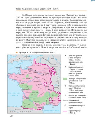 Найбільш впливовою частиною населення Франції на  початку
XVI  ст. було дворянство. Воно не  прагнуло незалежності і  не пере-
шкоджало посиленню королівської влади в  країні. Залишалося ли-
ше кілька родів старої знаті (Гізи, Бурбони, Монморансі), які ще
зберігали великий вплив і  гуртували довкола себе прихильників
серед середніх і  дрібних дворян. Дворянство в  цей час складалося
з двох самостійних верств — старе і нове дворянство. Починаючи від
середи­ни XV  ст. до  складу спадкового, родовитого дворянства вли-
валися заможні городяни (купці, цехові майстри), які купівлею або
через королівську милість отримували дворянство чи посаду високо-
го рангу. Відтепер казали, що є  «дворяни шпаги» (дворяни, що похо-
дять із  дворянського роду) і  нові дворяни.
Різниця між старим і  новим дворянством полягала у  відсут-
ності рівних привілеїв. Новий дворянин не  був зобов’язаний нести
„„ Франція в XVI — першій половині XVII ст.
	 	 Убивства гугенотів
у Вассі 1 березня
1562 р.; початок
громадянських війн
у Франції
	 	 Варфоломіївська ніч
у Парижі 24 серпня
1572 р. та масові
вбивства гугенотів
в інших містах
	 Території, контрольо­вані
гугенотами в 1573—
1598 рр.
	 	 Підписання Нантського
едикту 13 квітня
1598 р.; закінчення
громадянських війн
	 	 Фортеці, які залишилися
в гугенотів після 1598 р.
	Найважливіші
промислові центри
	 	 Найважливіші морські
порти
	 Кордони Франції
в 1643 р.
78
Розділ III. Держави Західної Європи у XVI—XVII ст.
 