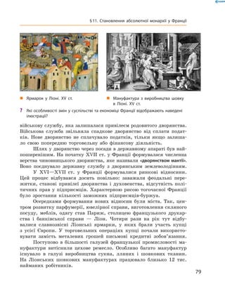військову службу, яка залишалася привілеєм родовитого дворянства.
Військова служба звільняла спадкове дворянство від сплати подат-
ків. Нове дворянство не  сплачувало податків, тільки якщо залиша-
ло свою попередню торговельну або фінансову діяльність.
Шлях у дворянство через посади в державному апараті був най-
поширенішим. На початку XVII  ст. у Франції формувалася численна
верства чиновницького дворянства, яке називали «дворянством мантії».
Воно поєднувало державну службу з  дворянським землеволодінням.
У XVI—XVII  ст. у  Франції формувалися ринкові відносини.
Цей процес відбувався досить повільно: заважали феодальні пере-
житки, станові привілеї дворянства і  духовенства, відсутність полі-
тичних прав у  підприємців. Характерною рисою тогочасної Франції
було зростання кількості заможних підприємців-буржуа.
Осередками формування нових відносин були міста. Так, цен-
тром розвитку парфумерії, ювелірної справи, виготовлення скляного
посуду, меблів, одягу став Париж, столицею французького друкар-
ства і  банківської справи  — Ліон. Чотири рази на  рік тут відбу-
валися славнозвісні Ліонські ярмарки, у  яких брали участь купці
з  усієї Європи. У торговельних операціях купці почали використо-
вувати замість металевих грошей письмові кредитні зобов’язання.
Поступово в  більшості галузей французької промисловості ма-
нуфактури витіснили цехове ремесло. Особливо багато мануфактур
існувало в  галузі виробництва сукна, лляних і  шовкових тканин.
На  Ліонських шовкових мануфактурах працювало близько 12 тис.
найманих робітників.
„„ Мануфактура з виробництва шовку
в Ліоні. XV ст.
„„ Ярмарок у Ліоні. XV ст.
?? Які особливості змін у суспільстві та економіці Франції відображають наведені
ілюстрації?
79
§ 11. Становлення абсолютної монархії у Франції
 