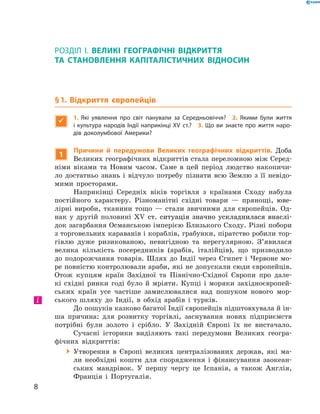 РОЗДІЛ I. ВЕЛИКІ ГЕОГРАФІЧНІ ВІДКРИТТЯ
ТА ­СТАНОВЛЕННЯ КАПІТАЛІСТИЧНИХ ВІДНОСИН
§ 1. Відкриття європейців

1.  Які уявлення про світ панували за Середньовіччя? 2. Якими були життя
і культура народів Індії наприкінці XV ст.? 3. Що ви знаєте про життя наро-
дів доколумбової Америки?
1
Причини й передумови Великих географічних відкриттів. Доба
Великих географічних відкриттів стала переломною між Серед-
німи віками та  Новим часом. Саме в  цей період людство накопичи-
ло достатньо знань і  відчуло потребу пізнати всю Землю з  її невідо-
мими просторами.
Наприкінці Середніх віків торгівля з  країнами Сходу набула
постійного характеру. Різноманітні східні товари  — прянощі, юве-
лірні вироби, тканини тощо  — стали звичними для європейців. Од-
нак у  другій половині �������������������������������������������XV�����������������������������������������  ст. ситуація значно ускладнилася внаслі-
док загарбання Османською імперією Близького Сходу. Різні побори
з торговельних караванів і кораблів, грабунки, піратство робили тор-
гівлю дуже ризикованою, невигідною та  нерегулярною. З’явилася
велика кількість посередників (арабів, італійців), що призводило
до  подорожчання товарів. Шлях до  Індії через Єгипет і  Червоне мо-
ре повністю контролювали араби, які не допускали сюди європейців.
Отож купцям країн Західної та Північно-Східної Європи про дале-
кі східні ринки годі було й мріяти. Купці і  моряки західноєвропей-
ських країн усе частіше замислювалися над пошуком нового мор-
ського шляху до  Індії, в  обхід арабів і  турків.
До пошуків казково багатої Індії європейців підштовхувала й ін-
ша причина: для розвитку торгівлі, заснування нових підприємств
потрібні були золото і  срібло. У  Західній Європі їх не  вистачало.
Сучасні історики виділяють такі передумови Великих геогра-
фічних відкриттів:
 Утворення в  Європі великих централізованих держав, які ма-
ли необхідні кошти для спорядження і  фінансування заокеан-
ських мандрівок. У  першу чергу це Іспанія, а  також Англія,
Франція і  Португалія.
і
8
 