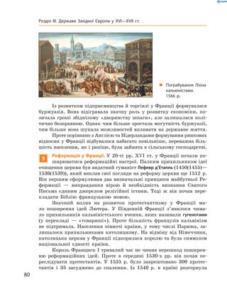 Із розвитком підприємництва й торгівлі у Франції формувалася 
буржуазія.  Вона  відігравала  значну  роль  у  розвитку  економіки,  по-
зичала  гроші  збіднілому  «дворянству  шпаги»,  але  залишалася  полі-
тично безправною. Однак чим більше зростала могутність буржуазії, 
тим більше вона шукала можливостей впливати на державне життя. 
Проте порівняно з Англією та Нідерландами формування ринкових 
відносин у Франції відбувалося набагато повільніше, переважна біль-
шість населення, як і раніше, була зайнята в сільському господарстві.
3
Реформація у Франції. У 20-ті  рр. ��I  ст. у Франції почали по-
ширюватися реформаційні настрої. Палким прихильником ідеї 
очищення церкви був видатний гуманіст Лефевр д’Етапль (1450(1455)—
1536(1539)), який виклав свої погляди на реформу церкви ще 1512  р. 
Він першим сформулював два визначальні принципи майбутньої Ре-
формації  —  виправдання  вірою  й  необхідність  визнання  Святого 
Письма  єдиним  джерелом  релігійної  істини.  Тоді  ж  він  почав  пере-
кладати  Біблію  французькою  мовою.
Значний  вплив  на  розвиток  протестантизму  у  Франції  ма-
ло  поширення  ідей  Лютера.  У  Південній  Франції  з’явилося  чима-
ло прихильників кальвіністського вчення, яких називали гугенотами 
(у  перекладі  —  «товариші»).  Проте  більшість  французів  кальвінізм 
не  підтримала.  Населення  півночі  країни,  у  тому  числі  Парижа,  за-
лишалося  прихильниками  католицизму.  На  відміну  від  Німеччини, 
католицька церква у Франції підкорялася королю та була символом 
національної  єдності  країни.
Король Франциск І тривалий час не чинив перешкод поширен-
ню  реформаційних  ідей.  Проте  в  середині  1530-х  рр.  він  почав  пе-
реслідувати  протестантів.  У  1535  р.  було  заарештовано  300  протес-
тантів  і  35  засуджено  до  спалення.  Із  1540  р.  в  країні  розгорнула 
„ Пограбування Ліона
кальвіністами.
1566 р.
80
Розділ III. Держави Західної Європи у XVI—XVII ст.
 