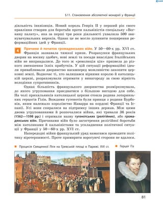 діяльність інквізиція. Новий король Генріх  II у  перший рік свого
правління створив для боротьби проти кальвіністів спеціальну «Вог-
няну палату», яка за  перші три роки діяльності ухвалила 500 зви-
нувачувальних вироків. Однак це не могло зупинити поширення ре-
формаційних ідей у  Франції.
4
Причини й початок громадянських війн. У 50—60-х  рр. XVI  ст.
Франція зазнавала тяжкої кризи. Розрахунки французьких
дворян на воєнну здобич, нові землі та посади внаслідок Італійських
війн не  виправдалися. До  того  ж «революція цін» призвела до  різ-
кого зменшення їхніх прибутків. У  цій ситуації реформаційні ідеа-
ли приваблювали дворянство насамперед можливістю захопити цер-
ковні землі. Водночас ті, хто залишався вірними королю й католиць-
кій церкві, розраховували отримати у  винагороду за  свою вірність
володіння супротивників.
Однак більшість французького дворянства розмірковувала,
до  якого угруповання приєднатися з  більшою вигодою для себе.
На чолі прихильників католицької церкви стояла родина лотаринзь-
ких герцогів Гізів. Вождями гугенотів були принци з родини Бурбо-
нів, яким належало королівство Наварра на  кордоні Франції та  Іс-
панії. Усі вони спиралися на  підтримку інших держав. Між цими
двома угрупованнями й  розпочалися війни, які тривали 36 років
(1562—1598 рр.) і  отримали назву гугенотських (релігійних), або грома-
дянських війн. Причинами війн було загострення релігійної боротьби
між католиками й  кальвіністами та  ускладнення політичної ситуа-
ції у  Франції у 50—60-х  рр. XVI  ст.
Напередодні війни французький уряд намагався проводити полі-
тику віротерпимості. Проте примирити ворогуючі сторони не вдалося.
„„ Герцог Гіз„„ Процесія Священної Ліги на Гревській площі в Парижі. XVI ст.
81
§ 11. Становлення абсолютної монархії у Франції
 