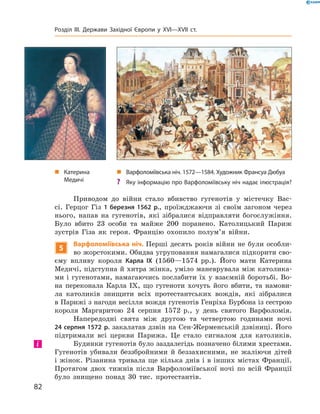 Приводом  до  війни  стало  вбивство  гугенотів  у  містечку  Вас-
сі.  Герцог  Гіз  1 березня 1562 р.,  проїжджаючи  зі  своїм  загоном  через 
нього,  напав  на  гугенотів,  які  зібралися  відправляти  богослужіння. 
Було  вбито  23  особи  та  майже  200  поранено.  Католицький  Париж 
зустрів  Гіза  як  героя.  Францію  охопило  полум’я  війни.
5
Варфоломіївська ніч. Перші  десять  років  війни  не  були  особли-
во жорстокими. Обидва угруповання намагалися підкорити сво-
єму  впливу  короля  Карла IX  (1560—1574  рр.).  Його  мати  Катерина 
Медичі, підступна й хитра жінка, уміло маневрувала між католика-
ми і гугенотами, намагаючись послабити їх у взаємній боротьбі. Во-
на  переконала  Карла  I�,  що  гугеноти  хочуть  його  вбити,  та  намови-
ла  католиків  знищити  всіх  протестантських  вождів,  які  зібралися 
в Парижі з нагоди весілля вождя гугенотів Генріха Бурбона із сестрою 
короля  Маргаритою  24  серпня  1572  р.,  у  день  святого  Варфоломія. 
Напередодні  свята  між  другою  та  четвертою  годинами  ночі 
24 серпня 1572 р. закалатав дзвін на Сен-Жерменській дзвіниці.  Його 
підтримали  всі  церкви  Парижа.  Це  стало  сигналом  для  католиків. 
Будинки гугенотів було заздалегідь позначено білими хрестами. 
Гугенотів  убивали  беззбройними  й  беззахисними,  не  жаліючи  дітей 
і жінок. Різанина тривала ще кілька днів і в інших містах Франції. 
Протягом  двох  тижнів  після  Варфоломіївської  ночі  по  всій  Франції 
 було  знищено  понад  30  тис.  протестантів.
і
„ Катерина
Медичі
„ Варфоломіївська ніч. 1572—1584. Художник Франсуа Дюбуа
? Яку інформацію про Варфоломіївську ніч надає ілюстрація?
82
Розділ III. Держави Західної Європи у XVI—XVII ст.
 